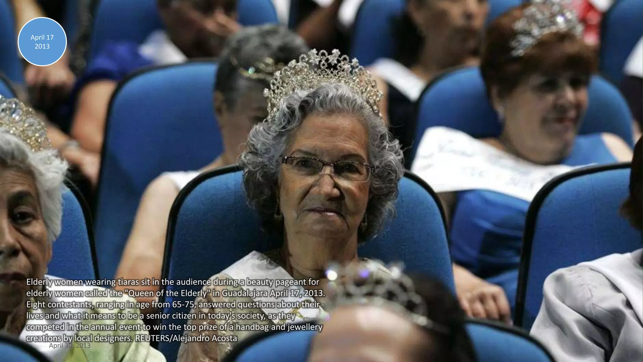 Elderly women wearing tiaras sit in the audience during a beauty pageant for
elderly women called the "Queen of the Elderly" in Guadalajara April 17, 2013.
Eight contestants, ranging in age from 65-75, answered questions about their
lives and what it means to be a senior citizen in today's society, as they
competed in the annual event to win the top prize of a handbag and jewellery
creations by local designers. REUTERS/Alejandro Acosta
April 17
2013
April 30, 2013 62
 