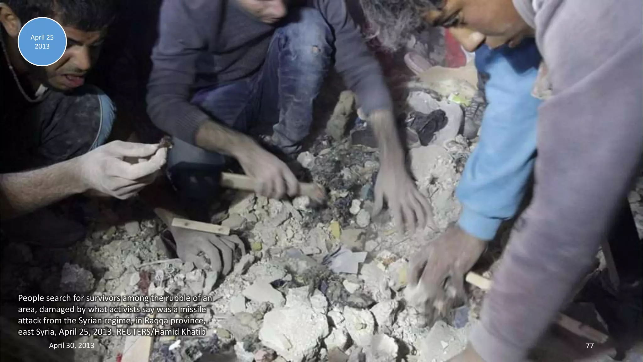 People search for survivors among the rubble of an
area, damaged by what activists say was a missile
attack from the Syrian regime, in Raqqa province,
east Syria, April 25, 2013. REUTERS/Hamid Khatib
April 25
2013
April 30, 2013 77
 