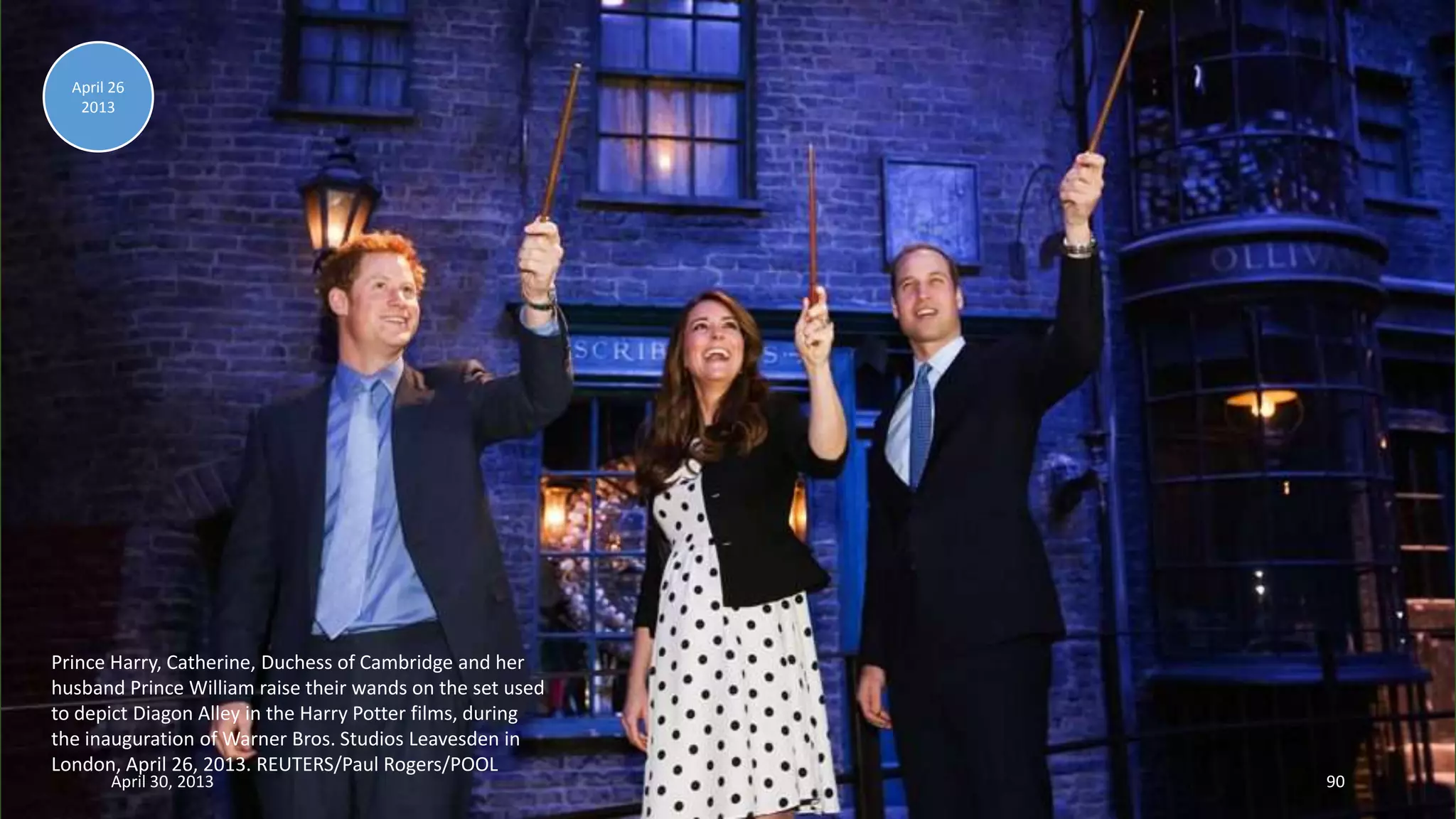 Prince Harry, Catherine, Duchess of Cambridge and her
husband Prince William raise their wands on the set used
to depict Diagon Alley in the Harry Potter films, during
the inauguration of Warner Bros. Studios Leavesden in
London, April 26, 2013. REUTERS/Paul Rogers/POOL
April 26
2013
April 30, 2013 90
 