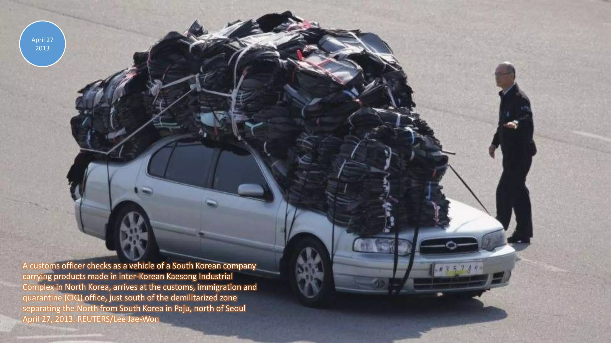 April 30, 2013 97
A customs officer checks as a vehicle of a South Korean company
carrying products made in inter-Korean Kaesong Industrial
Complex in North Korea, arrives at the customs, immigration and
quarantine (CIQ) office, just south of the demilitarized zone
separating the North from South Korea in Paju, north of Seoul
April 27, 2013. REUTERS/Lee Jae-Won
April 27
2013
 