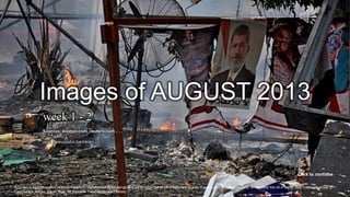 AUGUST 2013
Week 1 - 2
September 1, 2013 1A poster of Egypt's ousted Islamist President Mohammed Morsi hangs at a burnt-down hut of his supporters at a sit-in camp after Egyptian security forces clear the sit-in camp near Cairo University in
Cairo's Giza district, Egypt, Aug. 14.(Hussein Tallal/Associated Press) #
Images of AUGUST 2013
week 1 - 2
Click to continue
Sources: boston.com ,reuters.com , …
pps: chieuquetoi,bachkien
 