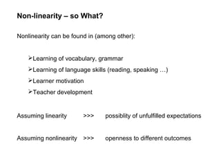 Non-linearity – so What?
Nonlinearity can be found in (among other):
Learning of vocabulary, grammar
Learning of language skills (reading, speaking …)
Learner motivation
Teacher development
Assuming linearity >>> possiblity of unfulfilled expectations
Assuming nonlinearity >>> openness to different outcomes
 