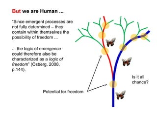 But we are Human ...
“Since emergent processes are
not fully determined – they
contain within themselves the
possibility of freedom ...
Potential for freedom
... the logic of emergence
could therefore also be
characterized as a logic of
freedom” (Osberg, 2008,
p.144).
Is it all
chance?
 