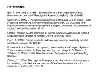 References
Bak, P. and Tang, C. (1989). Earthquakes as a Self-Organized Critical
Phenomenon. Journal of Geophysical Research, 94(B11): 15635-15637.
Cameron, L. (1999). The Complex Dynamics of language Use on Tasks. Paper
presented at the BAAL Annual conference, Edinburgh, UK. Available from:
http://www.ibrarian.net/navon/paper/The_Complex_Dynamics_of_Language_U
se_on_Tasks.pdf?paperid=145291
Larsen-Freeman, D. and Cameron, L. (2008). Complex Systems and Applied
Linguistics (see Chapter 7). Oxford: Oxford University Press.
Finch, A. (2010). Critical incidents and language learning: sensitivity to initial
conditions. System, 38: 422-431.
Kostoulas A. and Stelma, J. (to appear). Intentionality and Complex Systems
Theory: a new direction for language learning psychology. In C. Gkonou, D.
Tatzl and S. Mercer (Eds). New directions in Language Learning Psychology.
Springer.
Osberg, D. (2008). The Logic of Emergence: An alternative conceptual space
for theorizing critical education. Journal of the Canadian Association for
Curriculum Studies, 6(1): 133-161.
 
