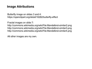 Image Attributions
Butterfly image on slides 3 and 4:
https://openclipart.org/detail/16282/butterfly-effect
Fractal images on slide 7:
http://commons.wikimedia.org/wiki/File:Mandelbrot-similar2.png
http://commons.wikimedia.org/wiki/File:Mandelbrot-similar3.png
http://commons.wikimedia.org/wiki/File:Mandelbrot-similar4.png
All other images are my own.
 