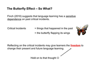 The Butterfly Effect – So What?
Finch (2010) suggests that language learning has a sensitive
dependence on past critical incidents.
Critical Incidents = things that happened in the past
= the butterfly flapping its wings
Hold on to that thought 
Reflecting on the critical incidents may give learners the freedom to
change their present and future language learning.
 