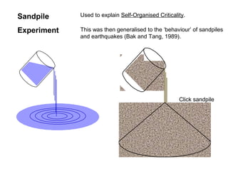 Sandpile
Experiment
Used to explain Self-Organised Criticality.
Click sandpile
This was then generalised to the ‘behaviour’ of sandpiles
and earthquakes (Bak and Tang, 1989).
 