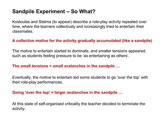 Sandpile Experiment – So What?
Eventually, the motive to entertain led some students to go ‘over the top’ with
their role-play performances.
Kostoulas and Stelma (to appear) describe a role-play activity repeated over
time, where the learners collectively and increasingly tried to entertain their
classmates.
A collective motive for the activity gradually accumulated (like a sandpile)
The motive to entertain started to dominate, and smaller tensions appeared,
such as students feeling pressure to be ‘as entertaining as others’.
The small tensions = small avalanches in the sandpile …
Going ‘over the top’ = larger avalanches in the sandpile …
At this state of self-organised criticality the teacher decided to terminate the
activity.
 