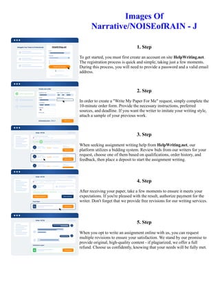 Images Of
Narrative/NOISEofRAIN - J
1. Step
To get started, you must first create an account on site HelpWriting.net.
The registration process is quick and simple, taking just a few moments.
During this process, you will need to provide a password and a valid email
address.
2. Step
In order to create a "Write My Paper For Me" request, simply complete the
10-minute order form. Provide the necessary instructions, preferred
sources, and deadline. If you want the writer to imitate your writing style,
attach a sample of your previous work.
3. Step
When seeking assignment writing help from HelpWriting.net, our
platform utilizes a bidding system. Review bids from our writers for your
request, choose one of them based on qualifications, order history, and
feedback, then place a deposit to start the assignment writing.
4. Step
After receiving your paper, take a few moments to ensure it meets your
expectations. If you're pleased with the result, authorize payment for the
writer. Don't forget that we provide free revisions for our writing services.
5. Step
When you opt to write an assignment online with us, you can request
multiple revisions to ensure your satisfaction. We stand by our promise to
provide original, high-quality content - if plagiarized, we offer a full
refund. Choose us confidently, knowing that your needs will be fully met.
Images Of Narrative/NOISEofRAIN - J Images Of Narrative/NOISEofRAIN - J
 