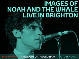 IMAGES OF
        NOAH AND THE WHALE
           LIVE IN BRIGHTON




!



    gary marlowe   IMAGES OUT OF THE ORDINARY   OCTOBER 2011
 