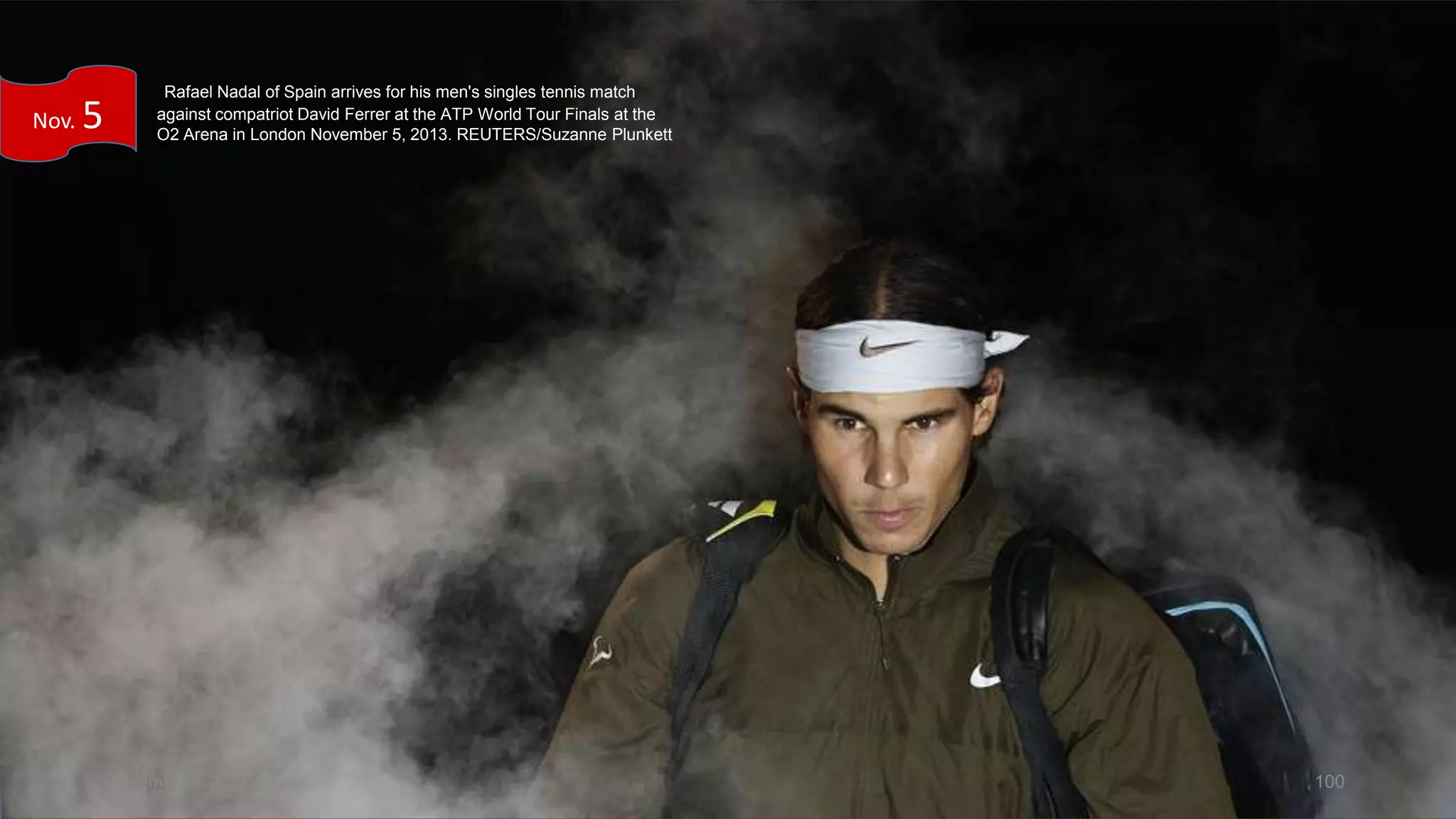 Nov.

5

Rafael Nadal of Spain arrives for his men's singles tennis match
against compatriot David Ferrer at the ATP World Tour Finals at the
O2 Arena in London November 5, 2013. REUTERS/Suzanne Plunkett

December 4, 2013

100

 