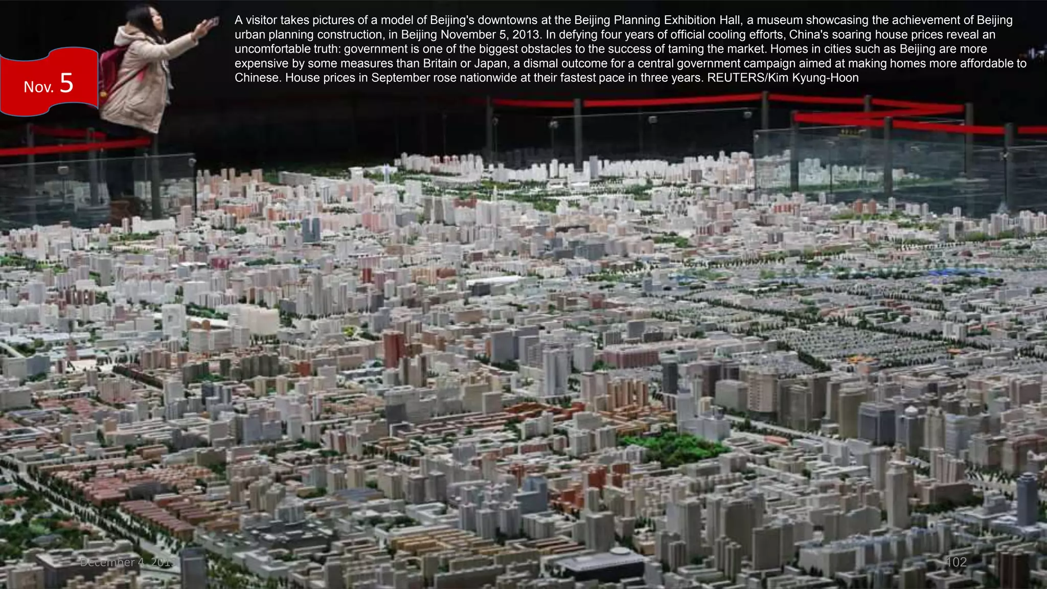 Nov.

A visitor takes pictures of a model of Beijing's downtowns at the Beijing Planning Exhibition Hall, a museum showcasing the achievement of Beijing
urban planning construction, in Beijing November 5, 2013. In defying four years of official cooling efforts, China's soaring house prices reveal an
uncomfortable truth: government is one of the biggest obstacles to the success of taming the market. Homes in cities such as Beijing are more
expensive by some measures than Britain or Japan, a dismal outcome for a central government campaign aimed at making homes more affordable to
Chinese. House prices in September rose nationwide at their fastest pace in three years. REUTERS/Kim Kyung-Hoon

5

December 4, 2013

102

 