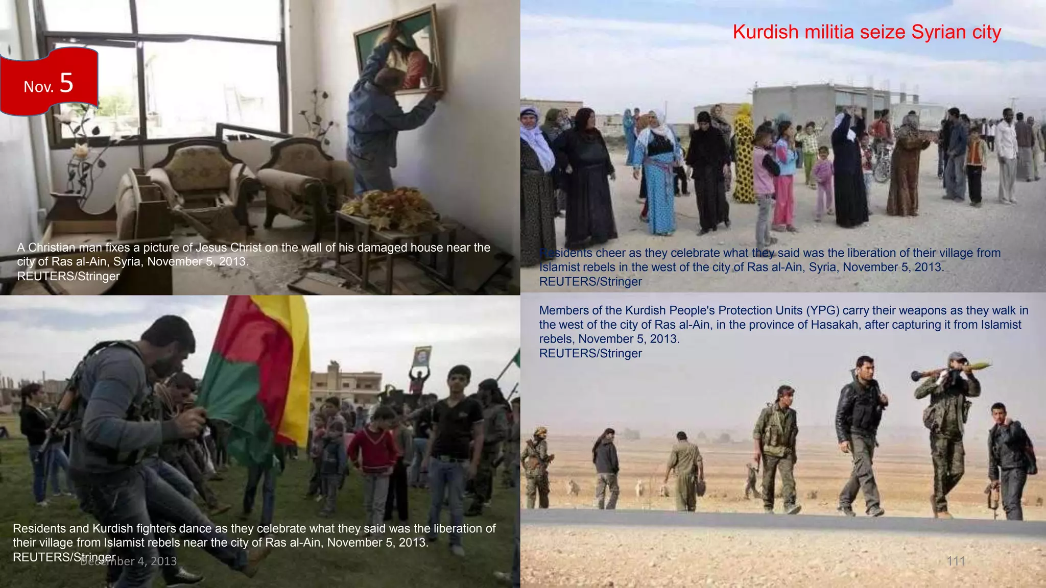 Kurdish militia seize Syrian city
Nov.

5

A Christian man fixes a picture of Jesus Christ on the wall of his damaged house near the
city of Ras al-Ain, Syria, November 5, 2013.
REUTERS/Stringer

Residents cheer as they celebrate what they said was the liberation of their village from
Islamist rebels in the west of the city of Ras al-Ain, Syria, November 5, 2013.
REUTERS/Stringer
Members of the Kurdish People's Protection Units (YPG) carry their weapons as they walk in
the west of the city of Ras al-Ain, in the province of Hasakah, after capturing it from Islamist
rebels, November 5, 2013.
REUTERS/Stringer

Residents and Kurdish fighters dance as they celebrate what they said was the liberation of
their village from Islamist rebels near the city of Ras al-Ain, November 5, 2013.
REUTERS/Stringer
December 4, 2013

111

 