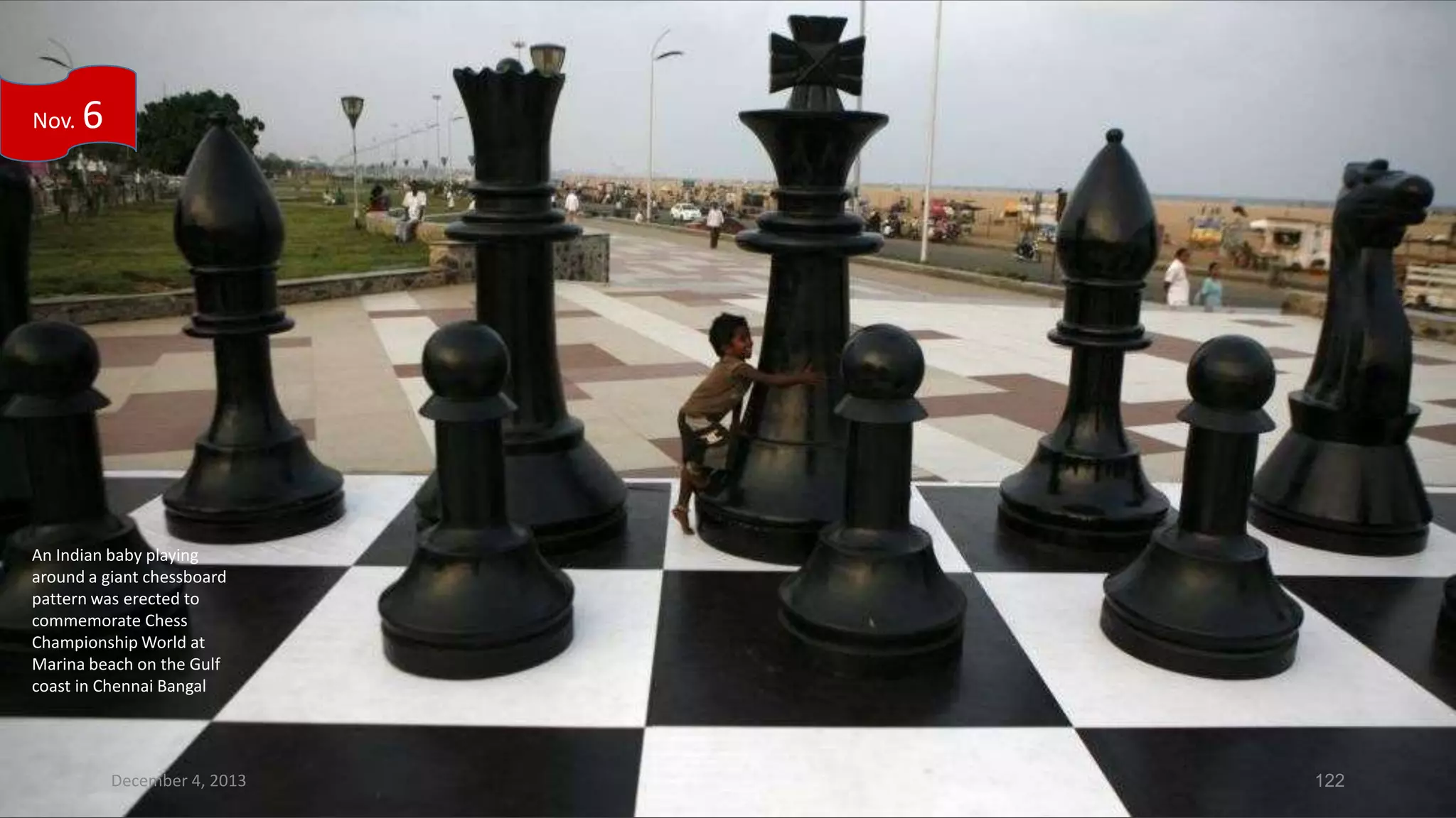 Nov.

6

An Indian baby playing
around a giant chessboard
pattern was erected to
commemorate Chess
Championship World at
Marina beach on the Gulf
coast in Chennai Bangal

December 4, 2013

122

 