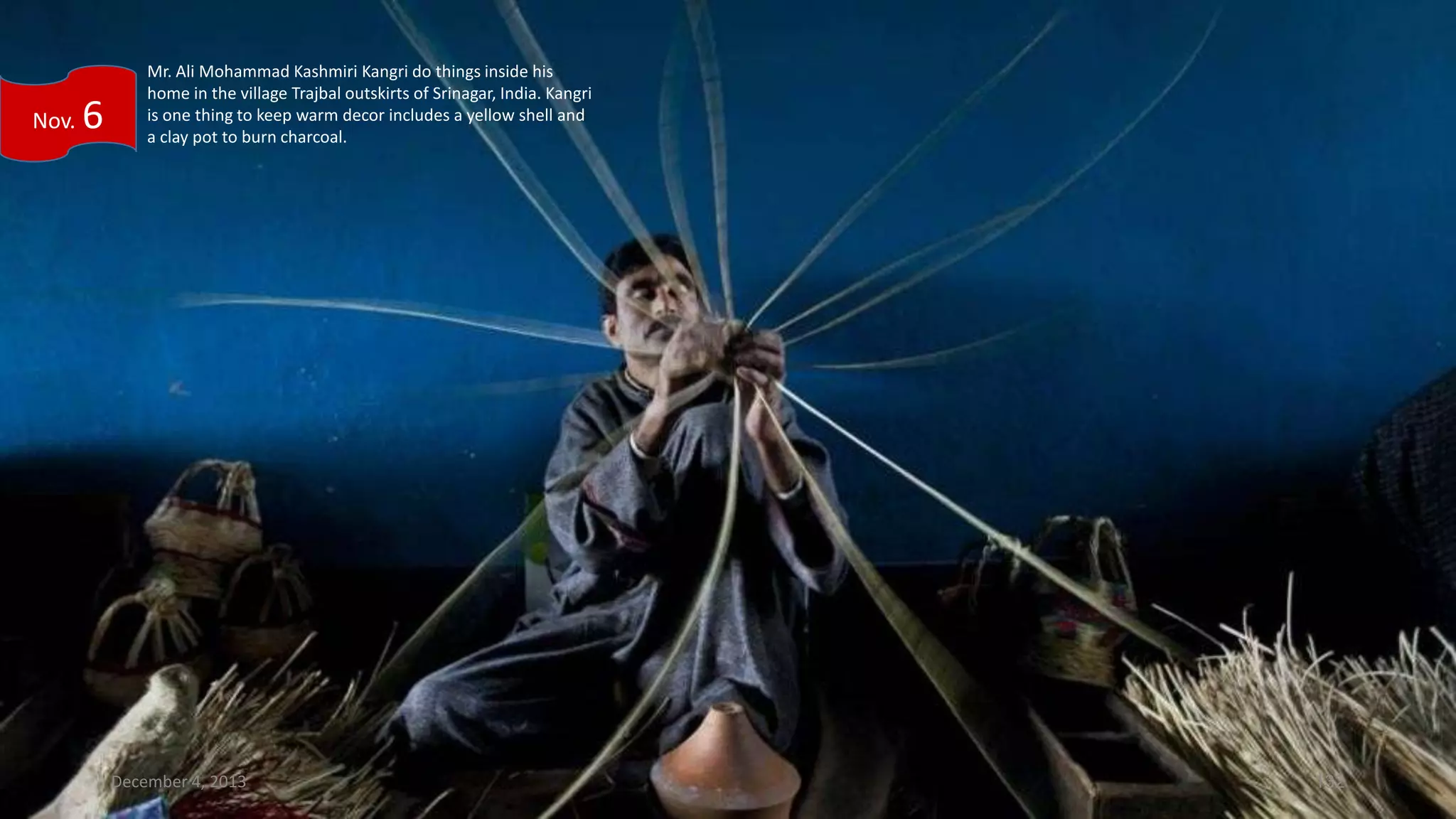 Nov.

6

Mr. Ali Mohammad Kashmiri Kangri do things inside his
home in the village Trajbal outskirts of Srinagar, India. Kangri
is one thing to keep warm decor includes a yellow shell and
a clay pot to burn charcoal.

December 4, 2013

132

 