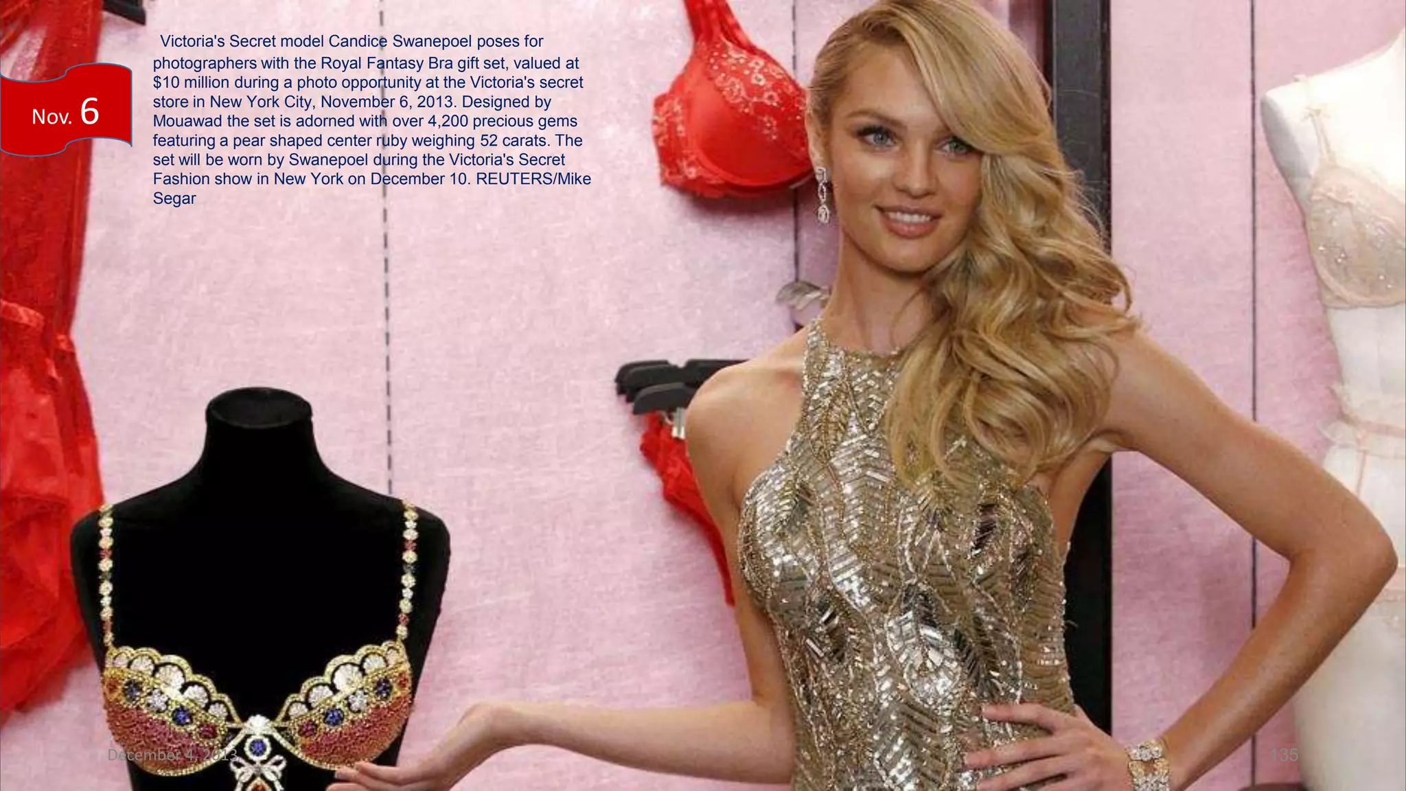 Nov.

6

Victoria's Secret model Candice Swanepoel poses for
photographers with the Royal Fantasy Bra gift set, valued at
$10 million during a photo opportunity at the Victoria's secret
store in New York City, November 6, 2013. Designed by
Mouawad the set is adorned with over 4,200 precious gems
featuring a pear shaped center ruby weighing 52 carats. The
set will be worn by Swanepoel during the Victoria's Secret
Fashion show in New York on December 10. REUTERS/Mike
Segar

December 4, 2013

135

 