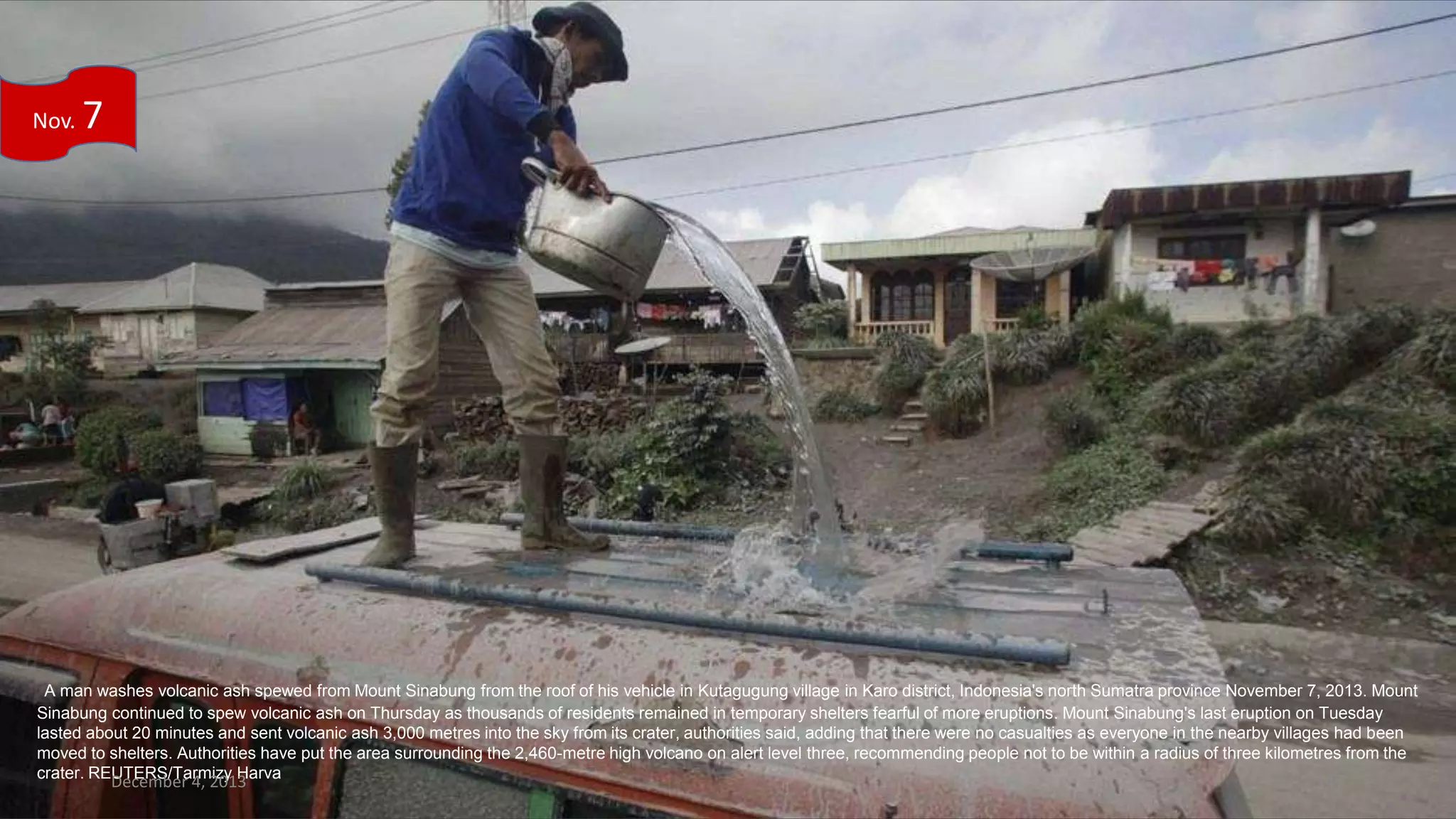 Nov.

7

A man washes volcanic ash spewed from Mount Sinabung from the roof of his vehicle in Kutagugung village in Karo district, Indonesia's north Sumatra province November 7, 2013. Mount
Sinabung continued to spew volcanic ash on Thursday as thousands of residents remained in temporary shelters fearful of more eruptions. Mount Sinabung's last eruption on Tuesday
lasted about 20 minutes and sent volcanic ash 3,000 metres into the sky from its crater, authorities said, adding that there were no casualties as everyone in the nearby villages had been
moved to shelters. Authorities have put the area surrounding the 2,460-metre high volcano on alert level three, recommending people not to be within a radius of three kilometres from the
crater. REUTERS/Tarmizy Harva

December 4, 2013

147

 