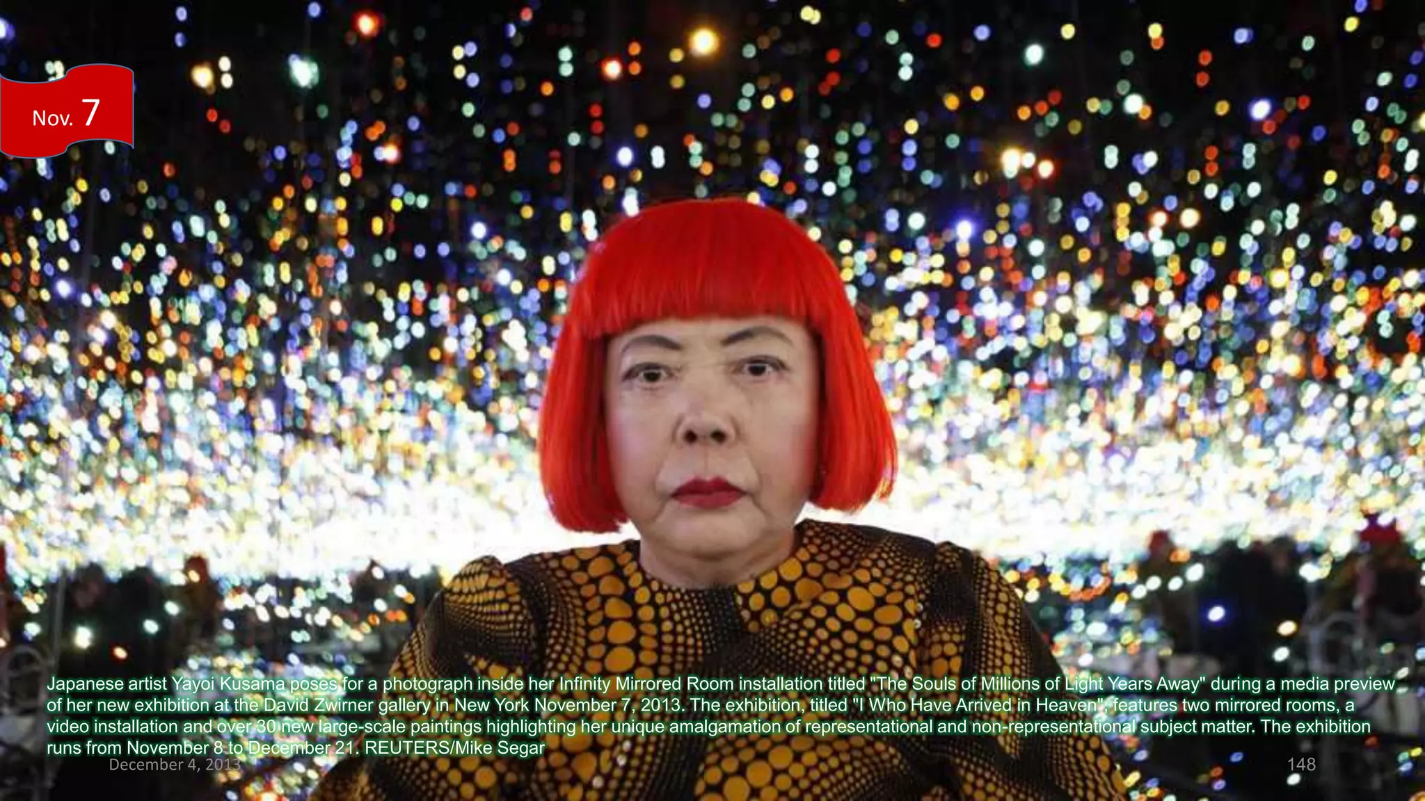 Nov.

7

Japanese artist Yayoi Kusama poses for a photograph inside her Infinity Mirrored Room installation titled "The Souls of Millions of Light Years Away" during a media preview
of her new exhibition at the David Zwirner gallery in New York November 7, 2013. The exhibition, titled "I Who Have Arrived in Heaven", features two mirrored rooms, a
video installation and over 30 new large-scale paintings highlighting her unique amalgamation of representational and non-representational subject matter. The exhibition
runs from November 8 to December 21. REUTERS/Mike Segar
December 4, 2013
148

 