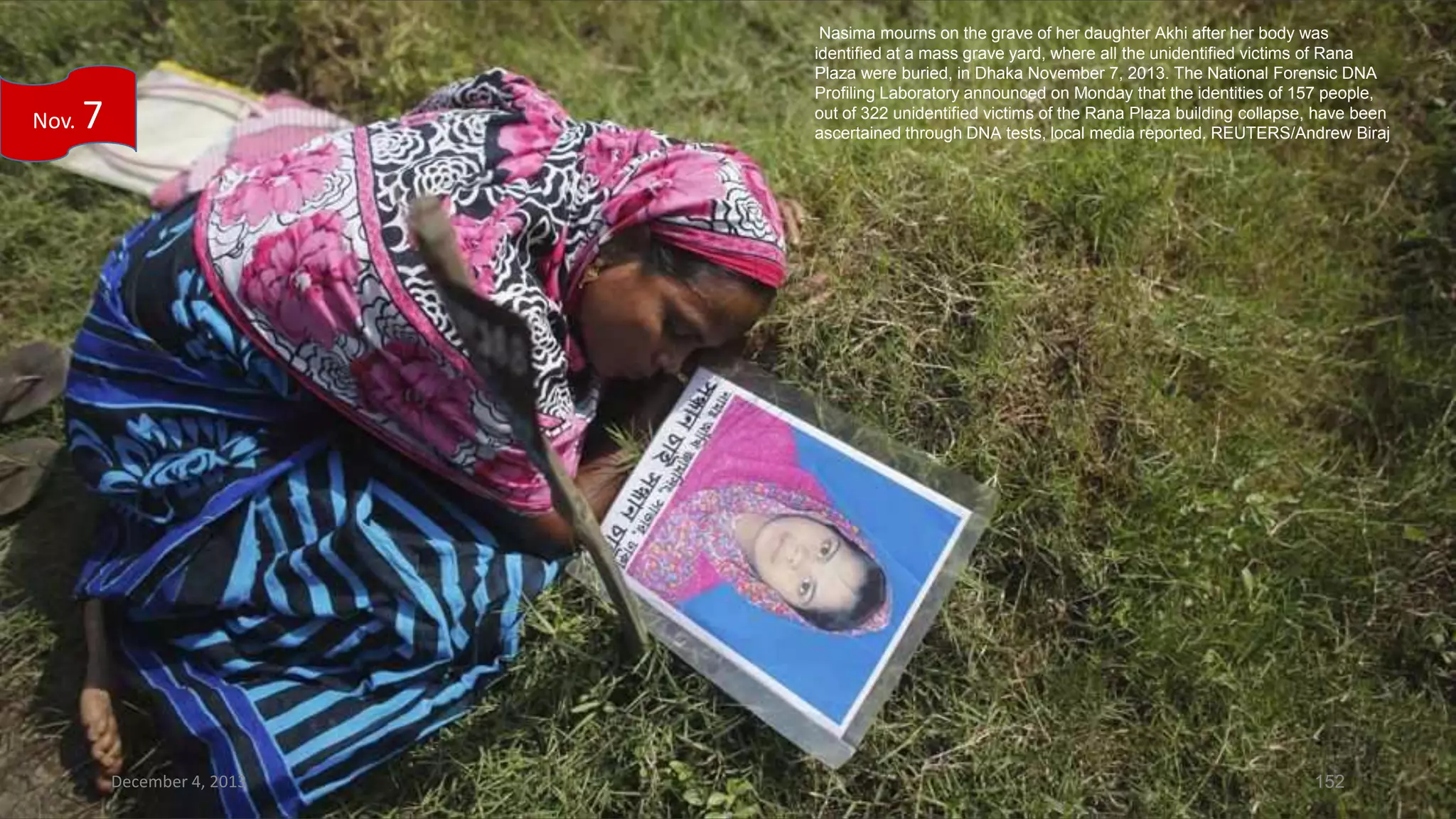 Nov.

Nasima mourns on the grave of her daughter Akhi after her body was
identified at a mass grave yard, where all the unidentified victims of Rana
Plaza were buried, in Dhaka November 7, 2013. The National Forensic DNA
Profiling Laboratory announced on Monday that the identities of 157 people,
out of 322 unidentified victims of the Rana Plaza building collapse, have been
ascertained through DNA tests, local media reported. REUTERS/Andrew Biraj

7

December 4, 2013

152

 