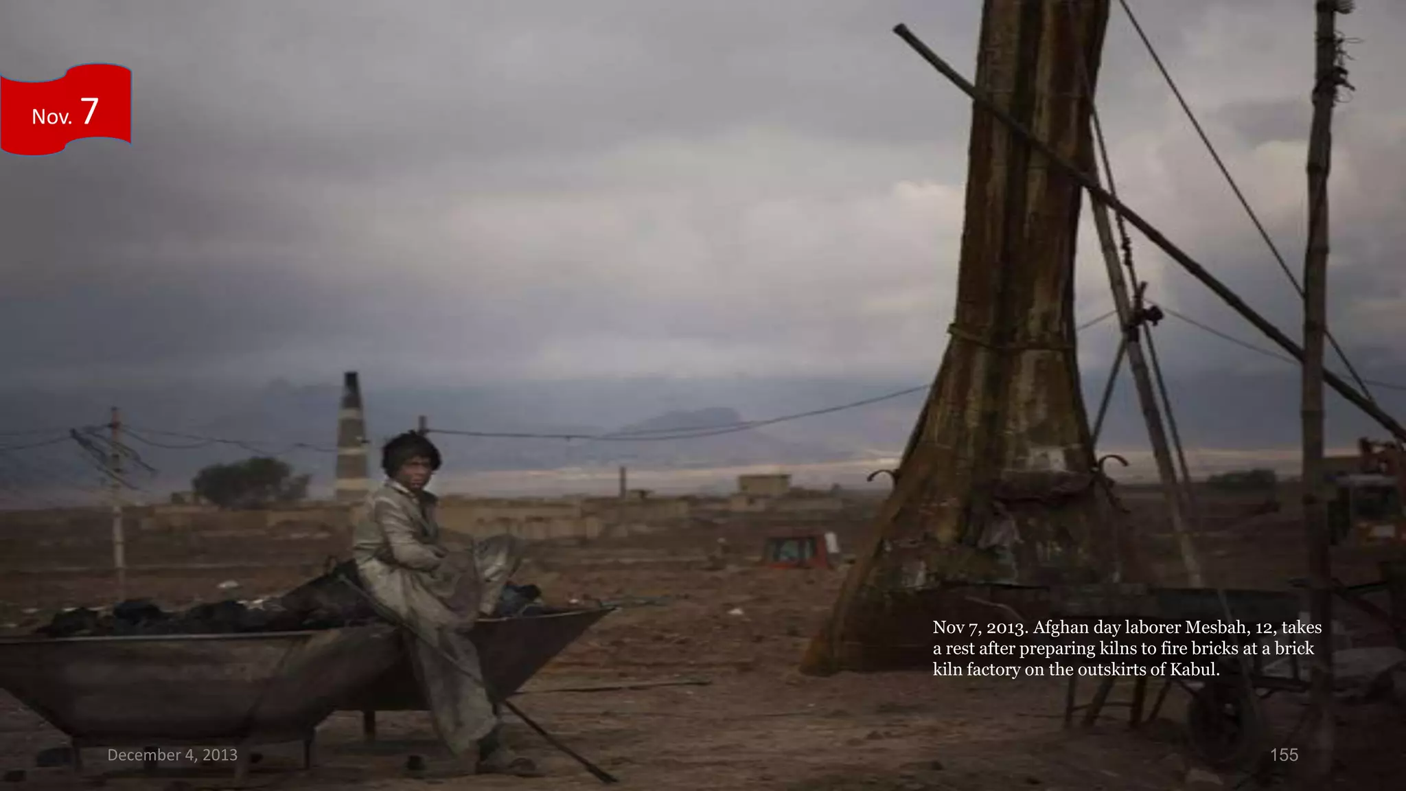 Nov.

7

Nov 7, 2013. Afghan day laborer Mesbah, 12, takes
a rest after preparing kilns to fire bricks at a brick
kiln factory on the outskirts of Kabul.

December 4, 2013

155

 