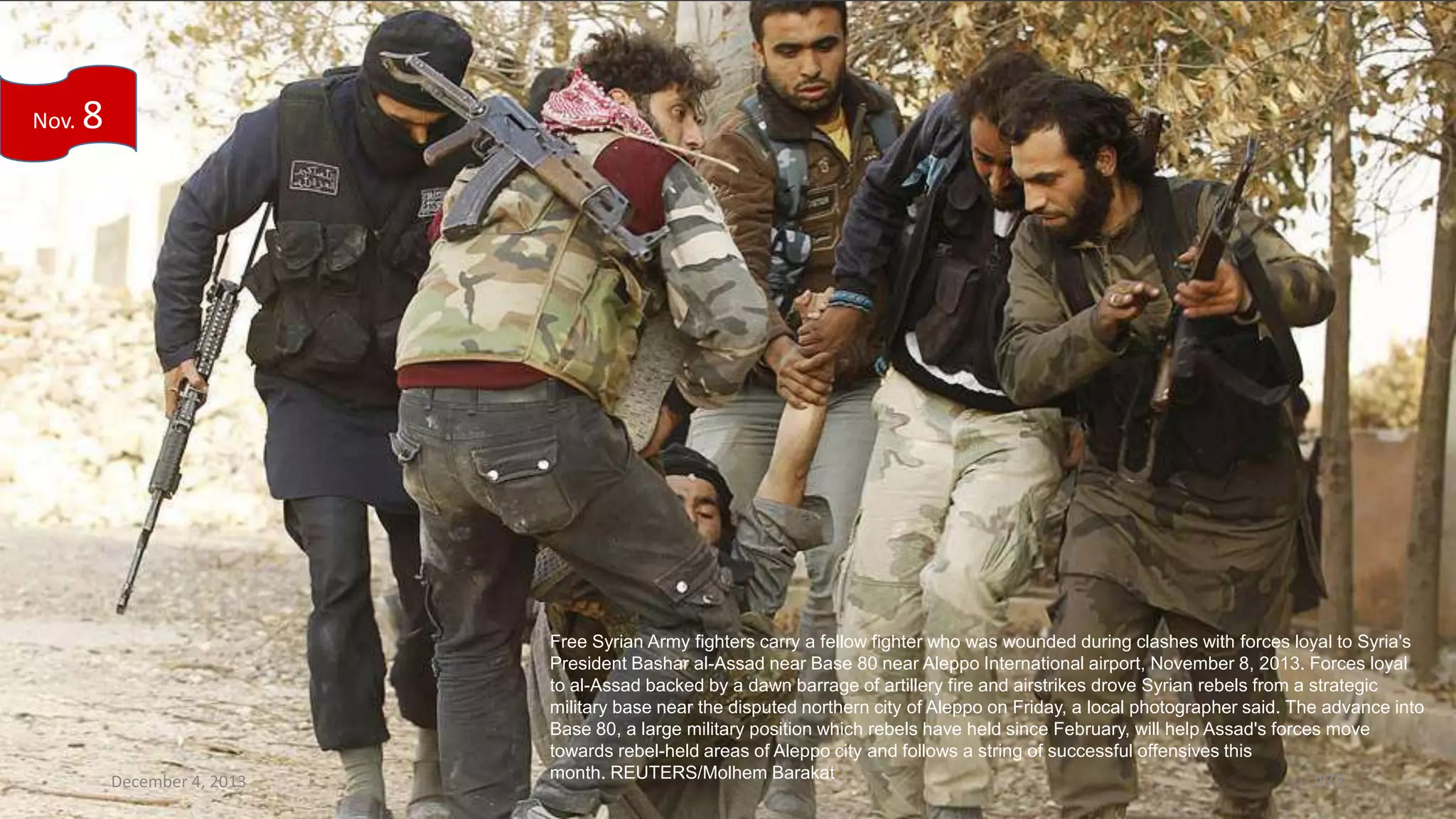 Nov.

8

December 4, 2013

Free Syrian Army fighters carry a fellow fighter who was wounded during clashes with forces loyal to Syria's
President Bashar al-Assad near Base 80 near Aleppo International airport, November 8, 2013. Forces loyal
to al-Assad backed by a dawn barrage of artillery fire and airstrikes drove Syrian rebels from a strategic
military base near the disputed northern city of Aleppo on Friday, a local photographer said. The advance into
Base 80, a large military position which rebels have held since February, will help Assad's forces move
towards rebel-held areas of Aleppo city and follows a string of successful offensives this
month. REUTERS/Molhem Barakat
173

 