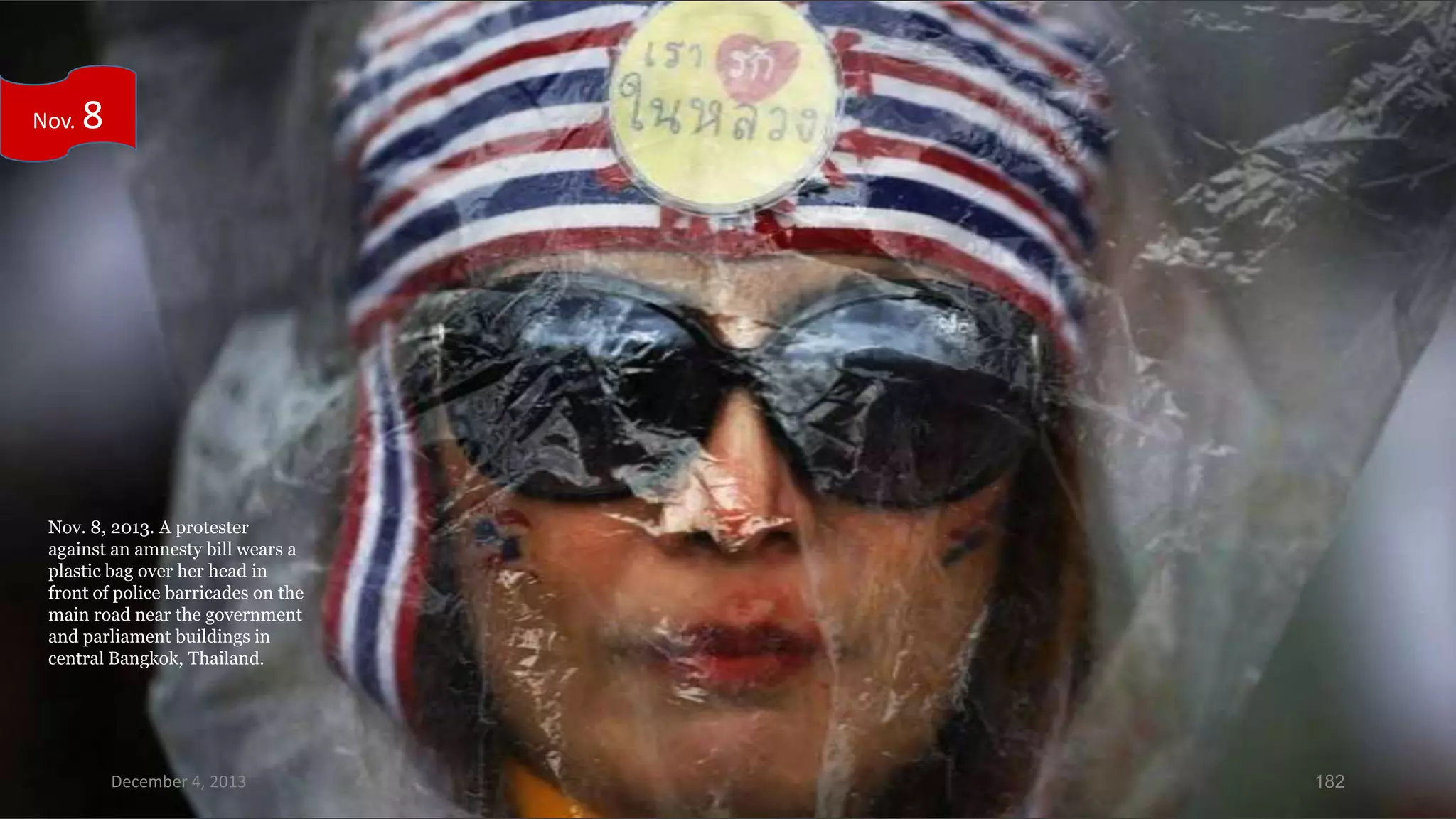 Nov.

8

Nov. 8, 2013. A protester
against an amnesty bill wears a
plastic bag over her head in
front of police barricades on the
main road near the government
and parliament buildings in
central Bangkok, Thailand.

December 4, 2013

182

 