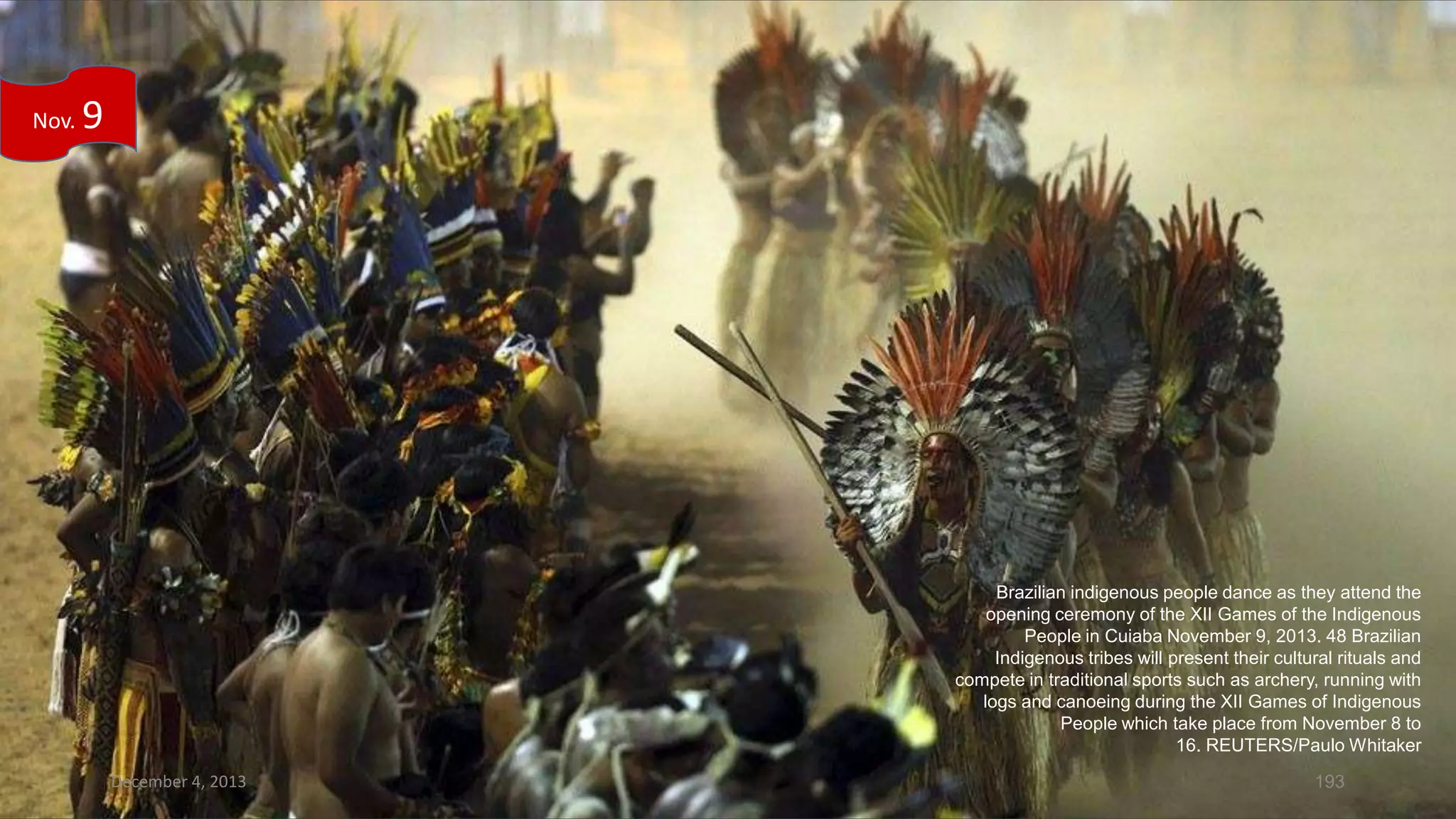 Nov.

9

Brazilian indigenous people dance as they attend the
opening ceremony of the XII Games of the Indigenous
People in Cuiaba November 9, 2013. 48 Brazilian
Indigenous tribes will present their cultural rituals and
compete in traditional sports such as archery, running with
logs and canoeing during the XII Games of Indigenous
People which take place from November 8 to
16. REUTERS/Paulo Whitaker
December 4, 2013

193

 