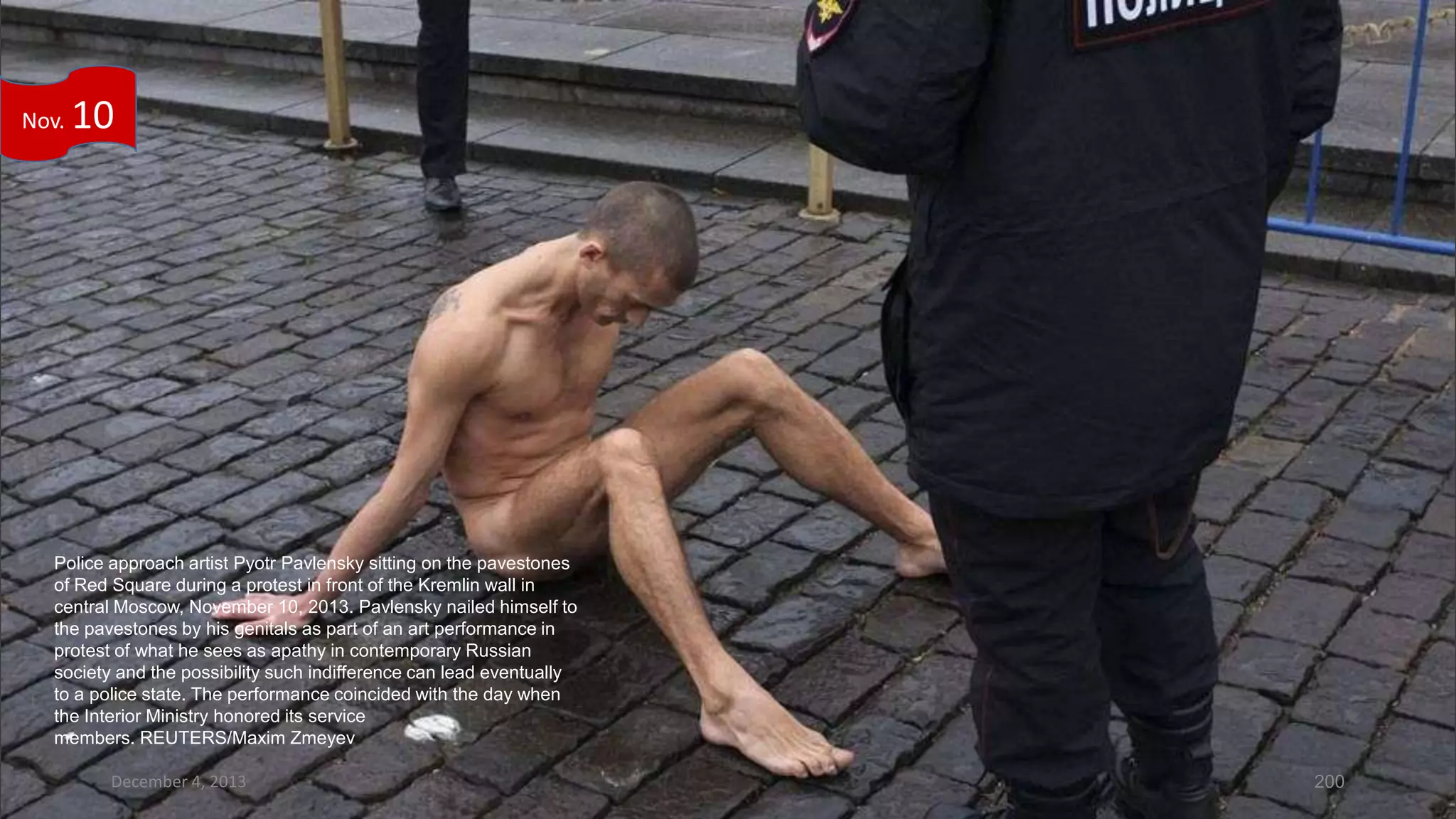 Nov.

10

Police approach artist Pyotr Pavlensky sitting on the pavestones
of Red Square during a protest in front of the Kremlin wall in
central Moscow, November 10, 2013. Pavlensky nailed himself to
the pavestones by his genitals as part of an art performance in
protest of what he sees as apathy in contemporary Russian
society and the possibility such indifference can lead eventually
to a police state. The performance coincided with the day when
the Interior Ministry honored its service
members. REUTERS/Maxim Zmeyev
December 4, 2013

200

 