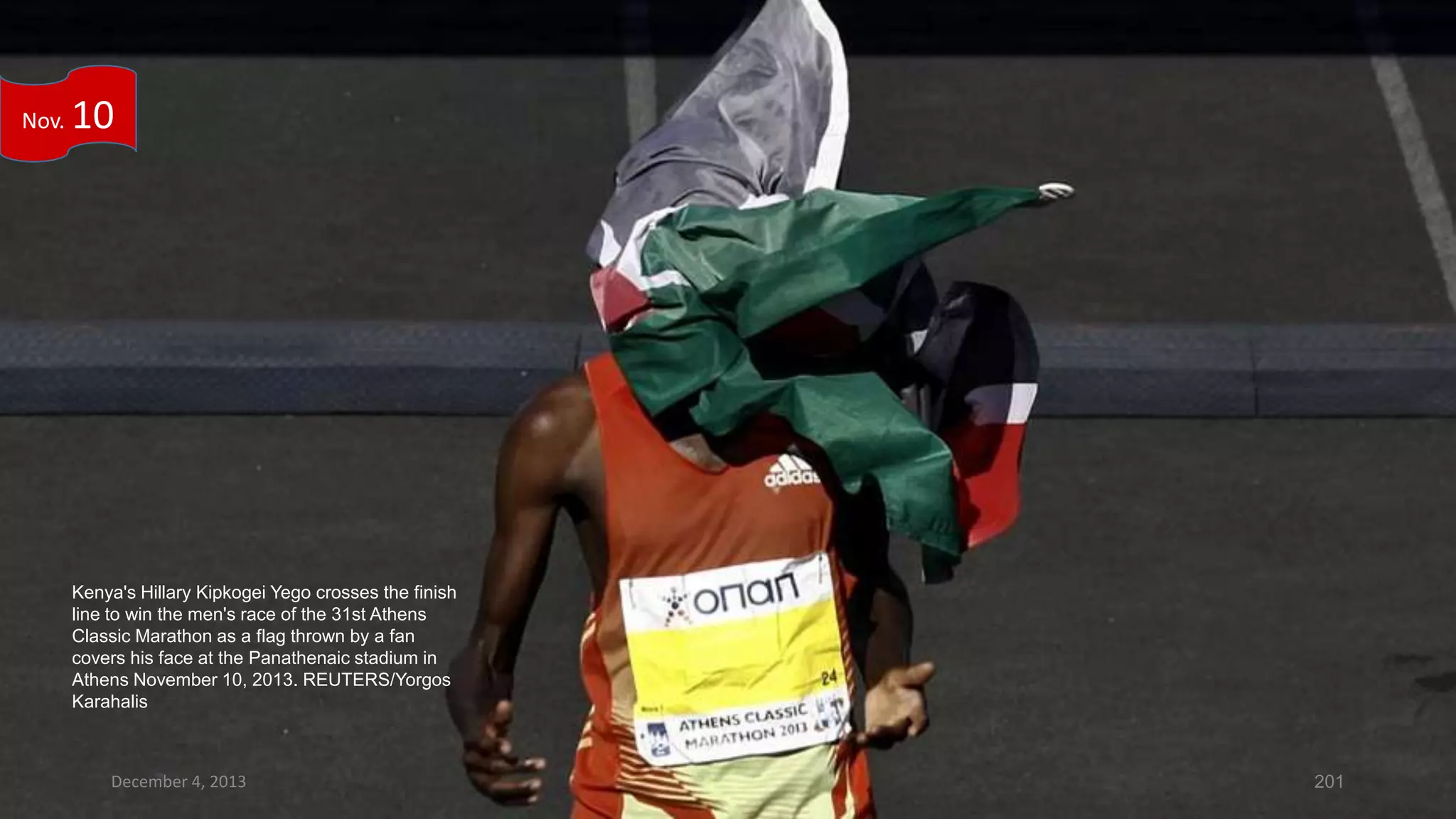 Nov.

10

Kenya's Hillary Kipkogei Yego crosses the finish
line to win the men's race of the 31st Athens
Classic Marathon as a flag thrown by a fan
covers his face at the Panathenaic stadium in
Athens November 10, 2013. REUTERS/Yorgos
Karahalis

December 4, 2013

201

 