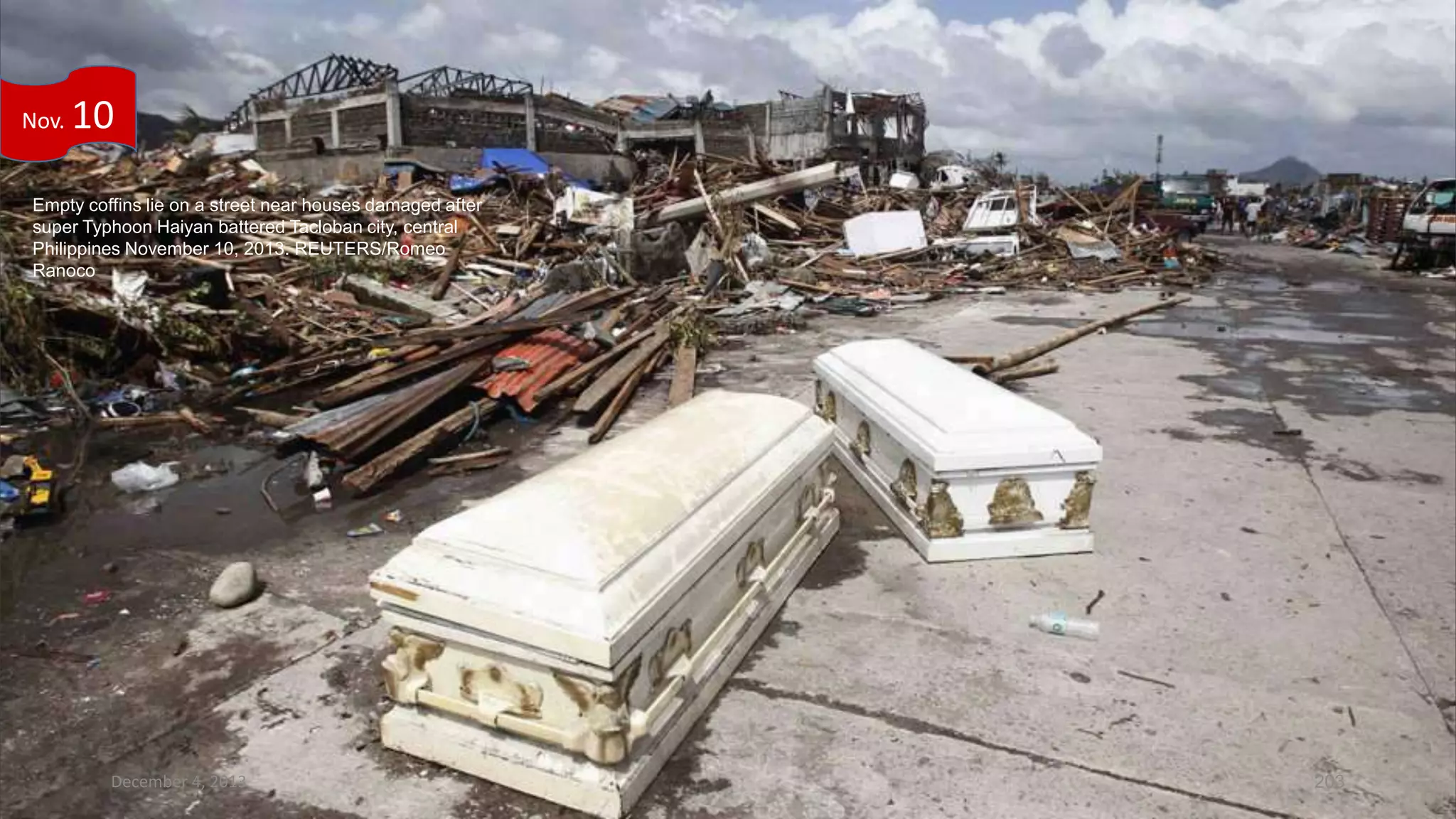 Nov.

10

Empty coffins lie on a street near houses damaged after
super Typhoon Haiyan battered Tacloban city, central
Philippines November 10, 2013. REUTERS/Romeo
Ranoco

December 4, 2013

203

 