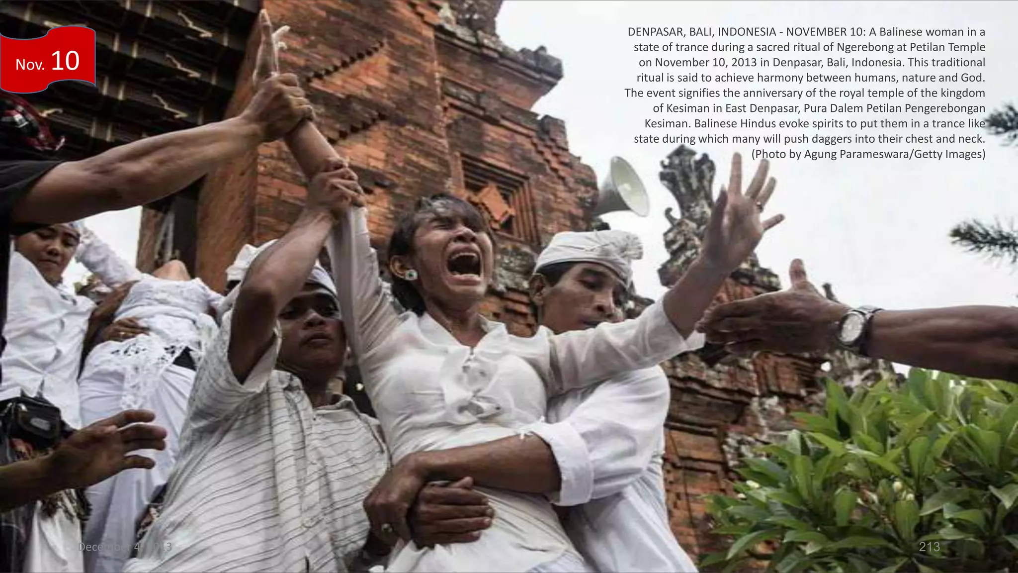 Nov.

10

December 4, 2013

DENPASAR, BALI, INDONESIA - NOVEMBER 10: A Balinese woman in a
state of trance during a sacred ritual of Ngerebong at Petilan Temple
on November 10, 2013 in Denpasar, Bali, Indonesia. This traditional
ritual is said to achieve harmony between humans, nature and God.
The event signifies the anniversary of the royal temple of the kingdom
of Kesiman in East Denpasar, Pura Dalem Petilan Pengerebongan
Kesiman. Balinese Hindus evoke spirits to put them in a trance like
state during which many will push daggers into their chest and neck.
(Photo by Agung Parameswara/Getty Images)

213

 