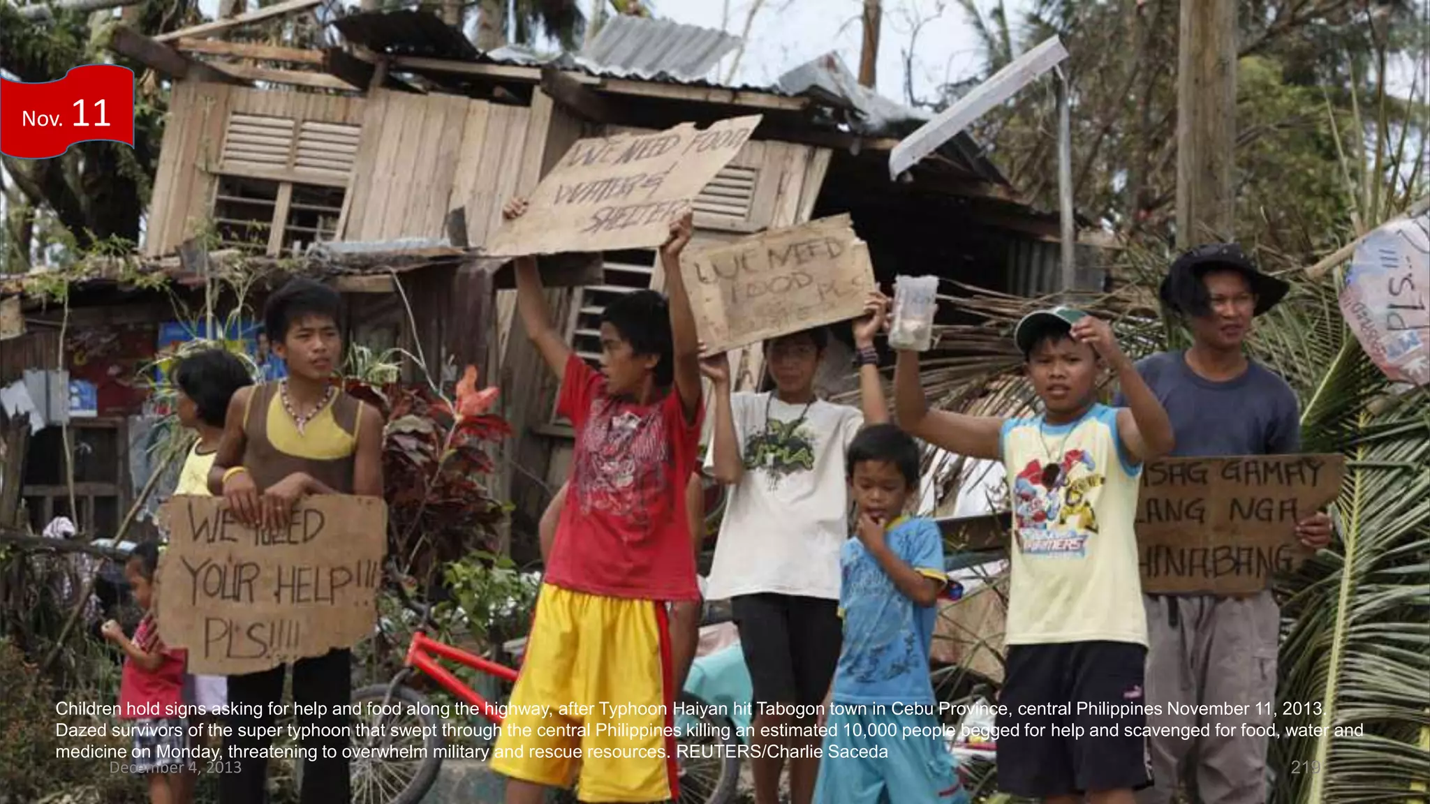 Nov.

11

Children hold signs asking for help and food along the highway, after Typhoon Haiyan hit Tabogon town in Cebu Province, central Philippines November 11, 2013.
Dazed survivors of the super typhoon that swept through the central Philippines killing an estimated 10,000 people begged for help and scavenged for food, water and
medicine on Monday, threatening to overwhelm military and rescue resources. REUTERS/Charlie Saceda
December 4, 2013
219

 