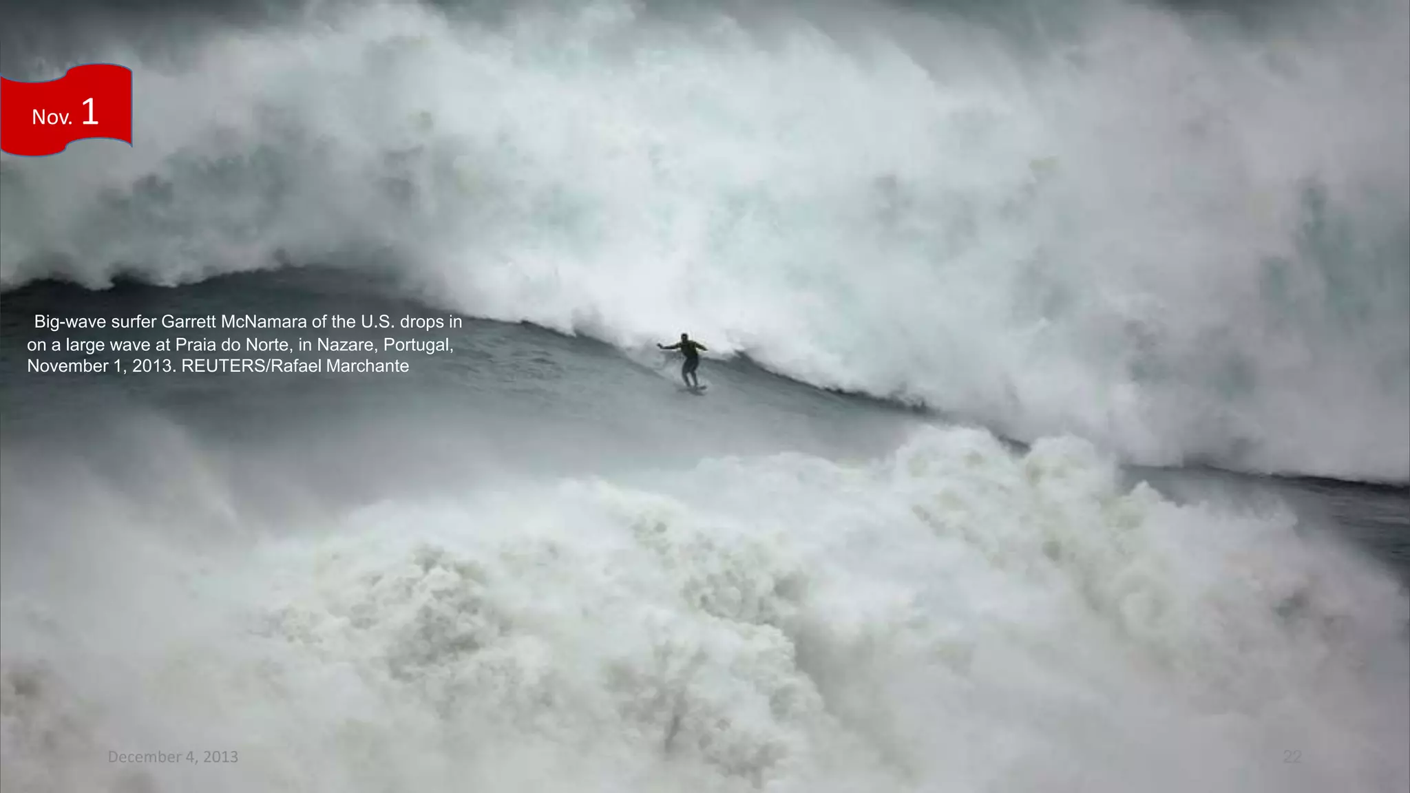 Nov.

1

Big-wave surfer Garrett McNamara of the U.S. drops in
on a large wave at Praia do Norte, in Nazare, Portugal,
November 1, 2013. REUTERS/Rafael Marchante

December 4, 2013

22

 