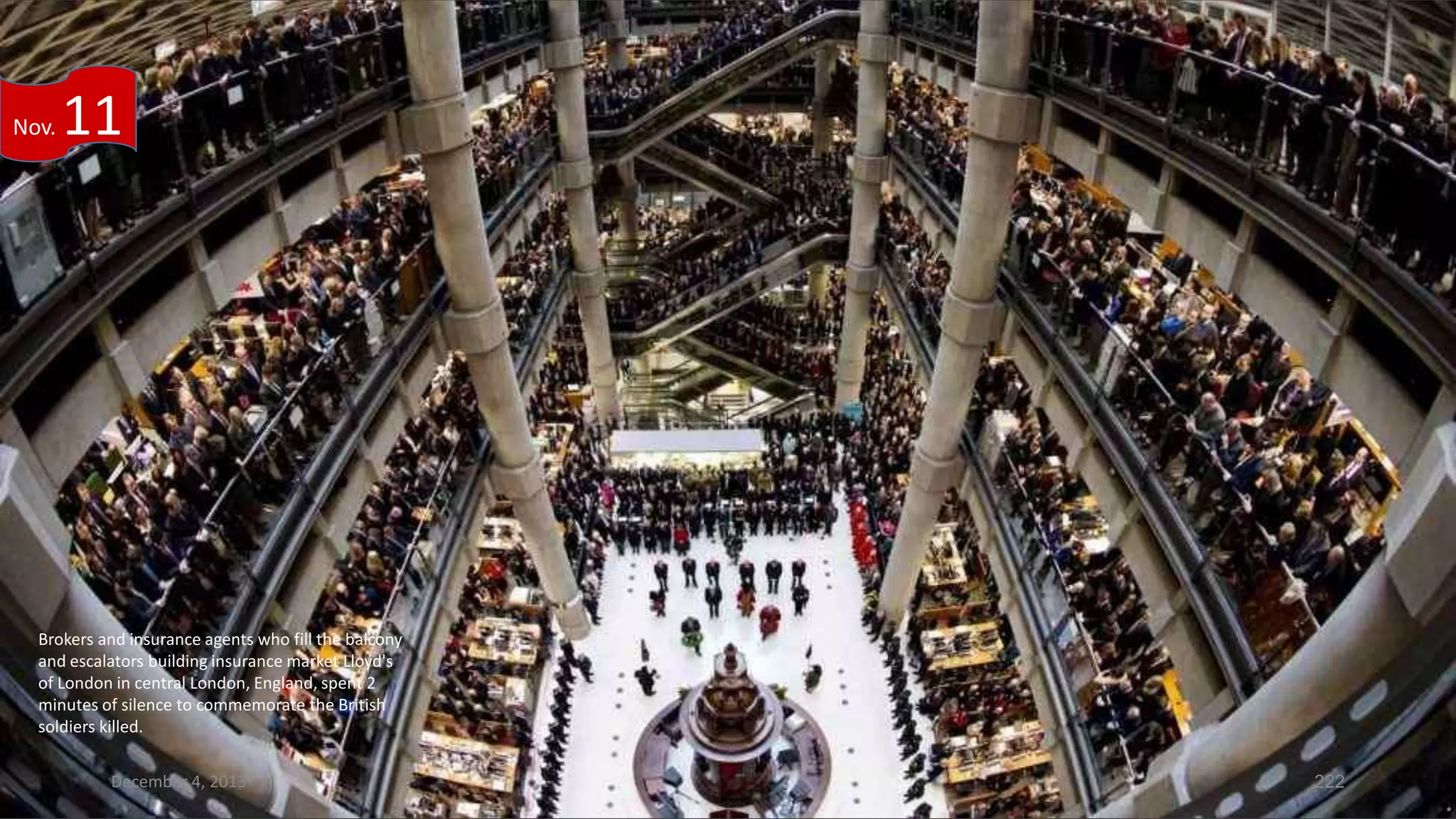 Nov.

11

Brokers and insurance agents who fill the balcony
and escalators building insurance market Lloyd's
of London in central London, England, spent 2
minutes of silence to commemorate the British
soldiers killed.
December 4, 2013

222

 