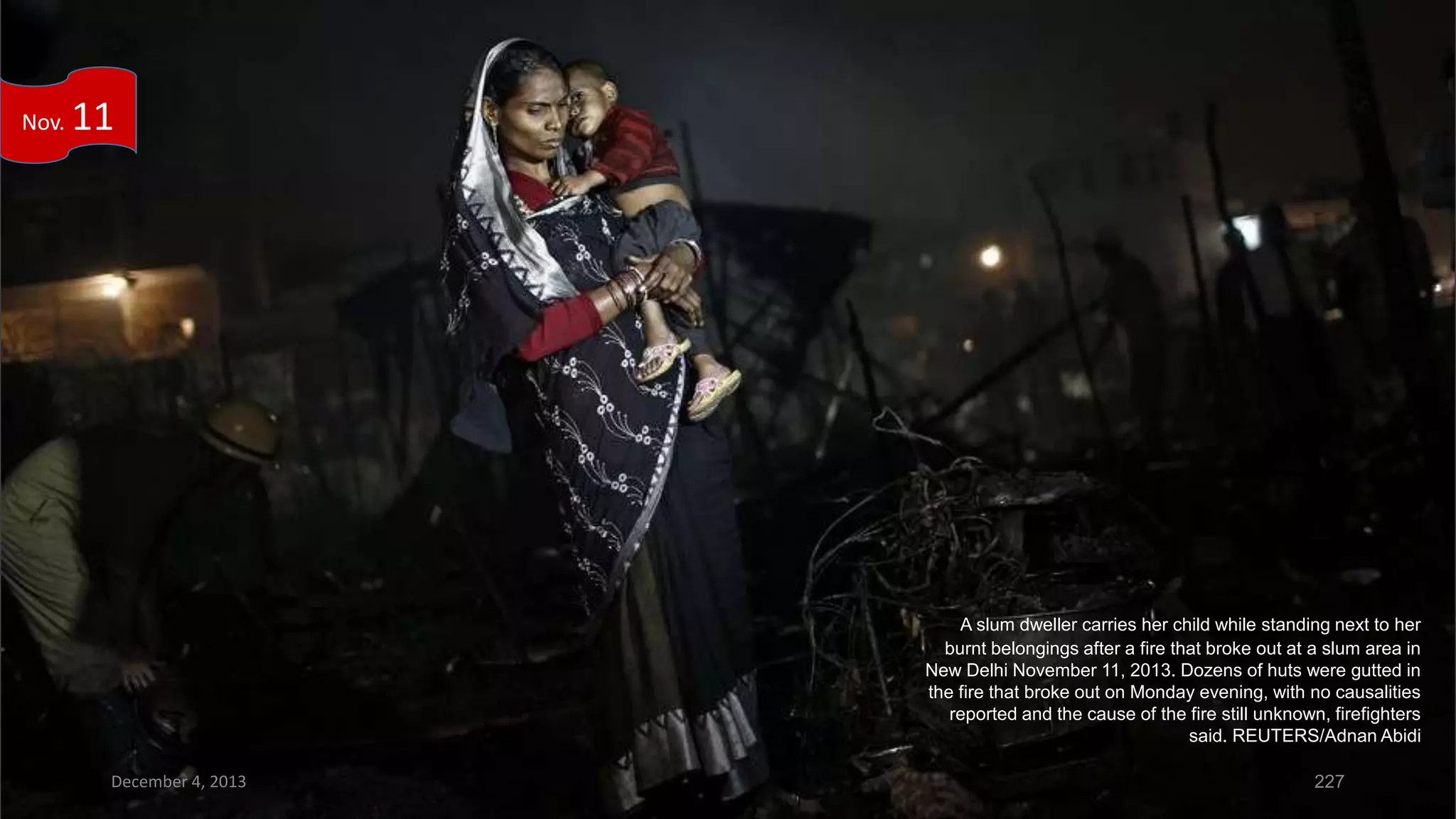 Nov.

11

A slum dweller carries her child while standing next to her
burnt belongings after a fire that broke out at a slum area in
New Delhi November 11, 2013. Dozens of huts were gutted in
the fire that broke out on Monday evening, with no causalities
reported and the cause of the fire still unknown, firefighters
said. REUTERS/Adnan Abidi
December 4, 2013

227

 