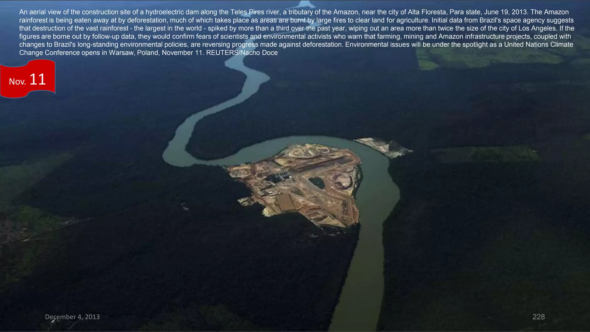An aerial view of the construction site of a hydroelectric dam along the Teles Pires river, a tributary of the Amazon, near the city of Alta Floresta, Para state, June 19, 2013. The Amazon
rainforest is being eaten away at by deforestation, much of which takes place as areas are burnt by large fires to clear land for agriculture. Initial data from Brazil's space agency suggests
that destruction of the vast rainforest - the largest in the world - spiked by more than a third over the past year, wiping out an area more than twice the size of the city of Los Angeles. If the
figures are borne out by follow-up data, they would confirm fears of scientists and environmental activists who warn that farming, mining and Amazon infrastructure projects, coupled with
changes to Brazil's long-standing environmental policies, are reversing progress made against deforestation. Environmental issues will be under the spotlight as a United Nations Climate
Change Conference opens in Warsaw, Poland, November 11. REUTERS/Nacho Doce

Nov.

11

December 4, 2013

228

 