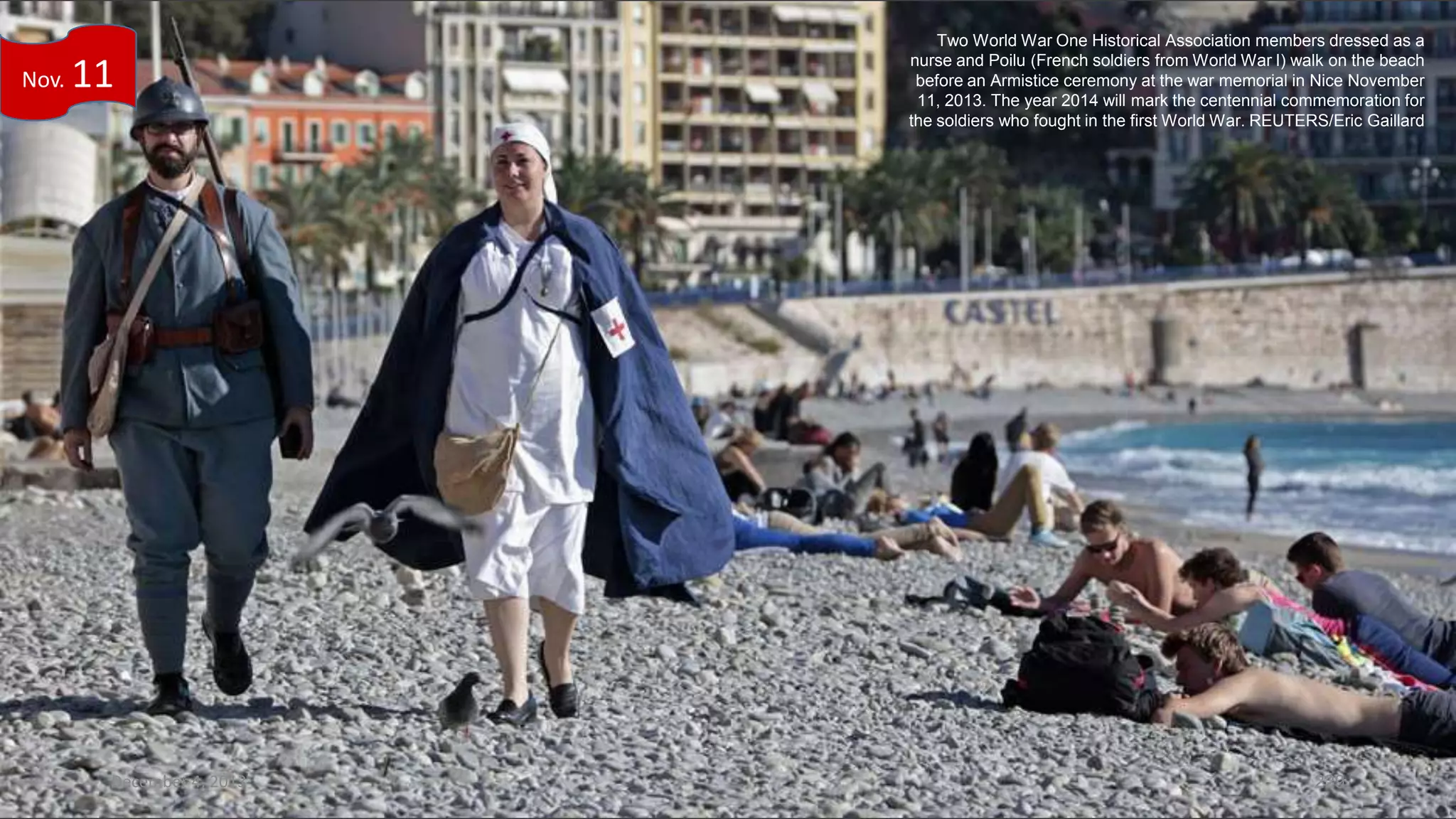Nov.

11

December 4, 2013

Two World War One Historical Association members dressed as a
nurse and Poilu (French soldiers from World War I) walk on the beach
before an Armistice ceremony at the war memorial in Nice November
11, 2013. The year 2014 will mark the centennial commemoration for
the soldiers who fought in the first World War. REUTERS/Eric Gaillard

229

 