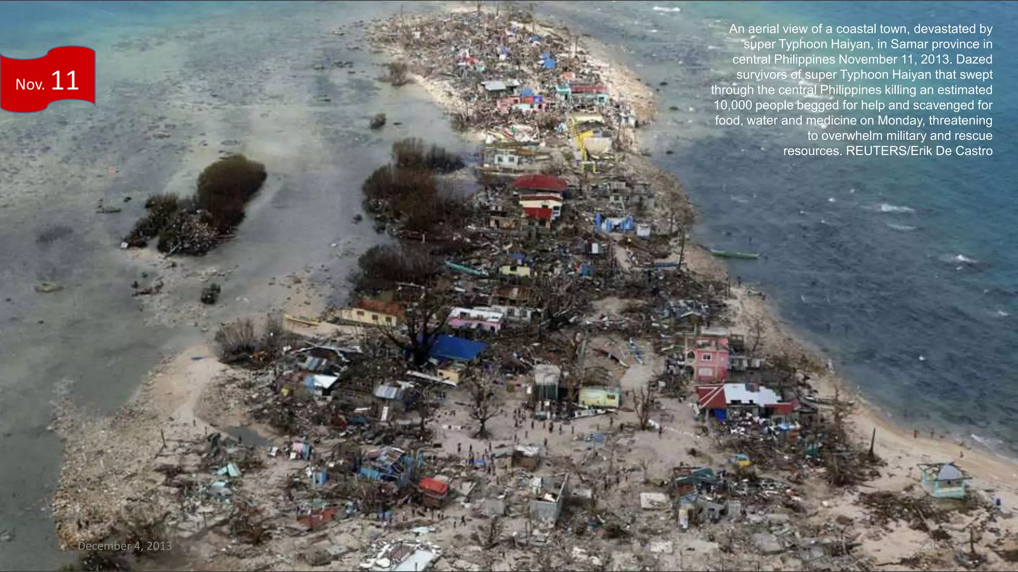 Nov.

11

December 4, 2013

An aerial view of a coastal town, devastated by
super Typhoon Haiyan, in Samar province in
central Philippines November 11, 2013. Dazed
survivors of super Typhoon Haiyan that swept
through the central Philippines killing an estimated
10,000 people begged for help and scavenged for
food, water and medicine on Monday, threatening
to overwhelm military and rescue
resources. REUTERS/Erik De Castro

230

 