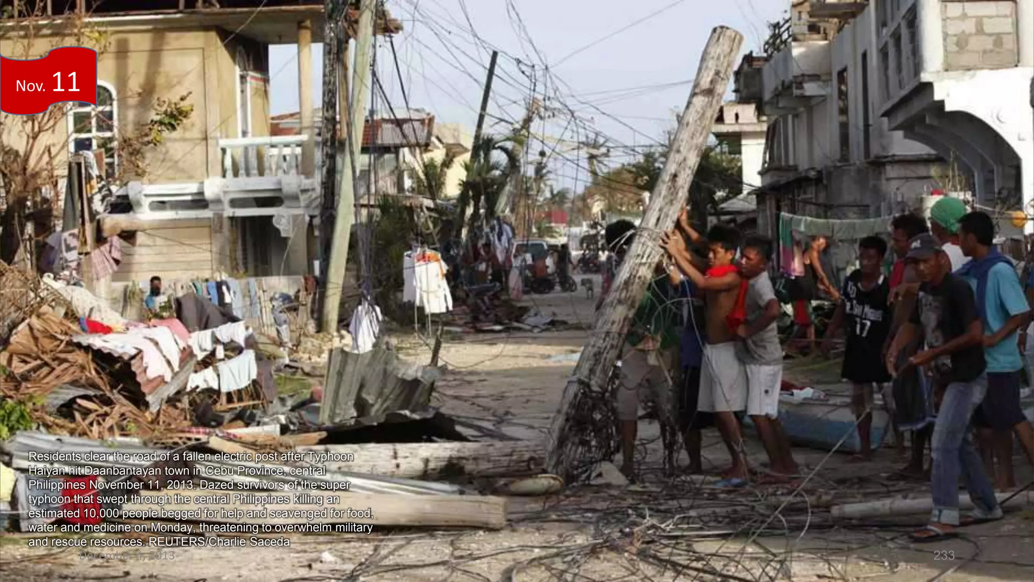 Nov.

11

Residents clear the road of a fallen electric post after Typhoon
Haiyan hit Daanbantayan town in Cebu Province, central
Philippines November 11, 2013. Dazed survivors of the super
typhoon that swept through the central Philippines killing an
estimated 10,000 people begged for help and scavenged for food,
water and medicine on Monday, threatening to overwhelm military
and rescue resources. REUTERS/Charlie Saceda

December 4, 2013

233

 