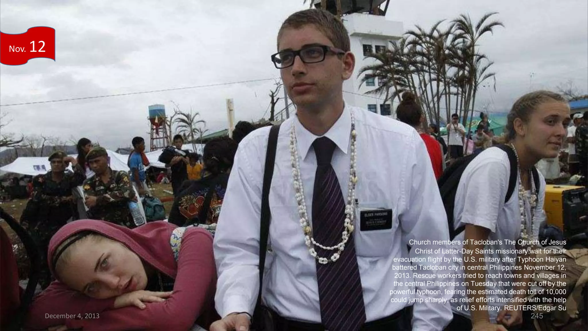 Nov.

12

Church members of Tacloban's The Church of Jesus
Christ of Latter-Day Saints missionary wait for their
evacuation flight by the U.S. military after Typhoon Haiyan
battered Tacloban city in central Philippines November 12,
2013. Rescue workers tried to reach towns and villages in
the central Philippines on Tuesday that were cut off by the
powerful typhoon, fearing the estimated death toll of 10,000
could jump sharply, as relief efforts intensified with the help
of U.S. Military. REUTERS/Edgar Su

December 4, 2013

245

 