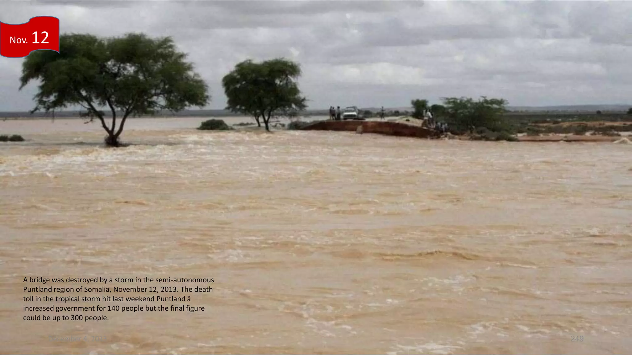 Nov.

12

A bridge was destroyed by a storm in the semi-autonomous
Puntland region of Somalia, November 12, 2013. The death
toll in the tropical storm hit last weekend Puntland ã
increased government for 140 people but the final figure
could be up to 300 people.
December 4, 2013

249

 
