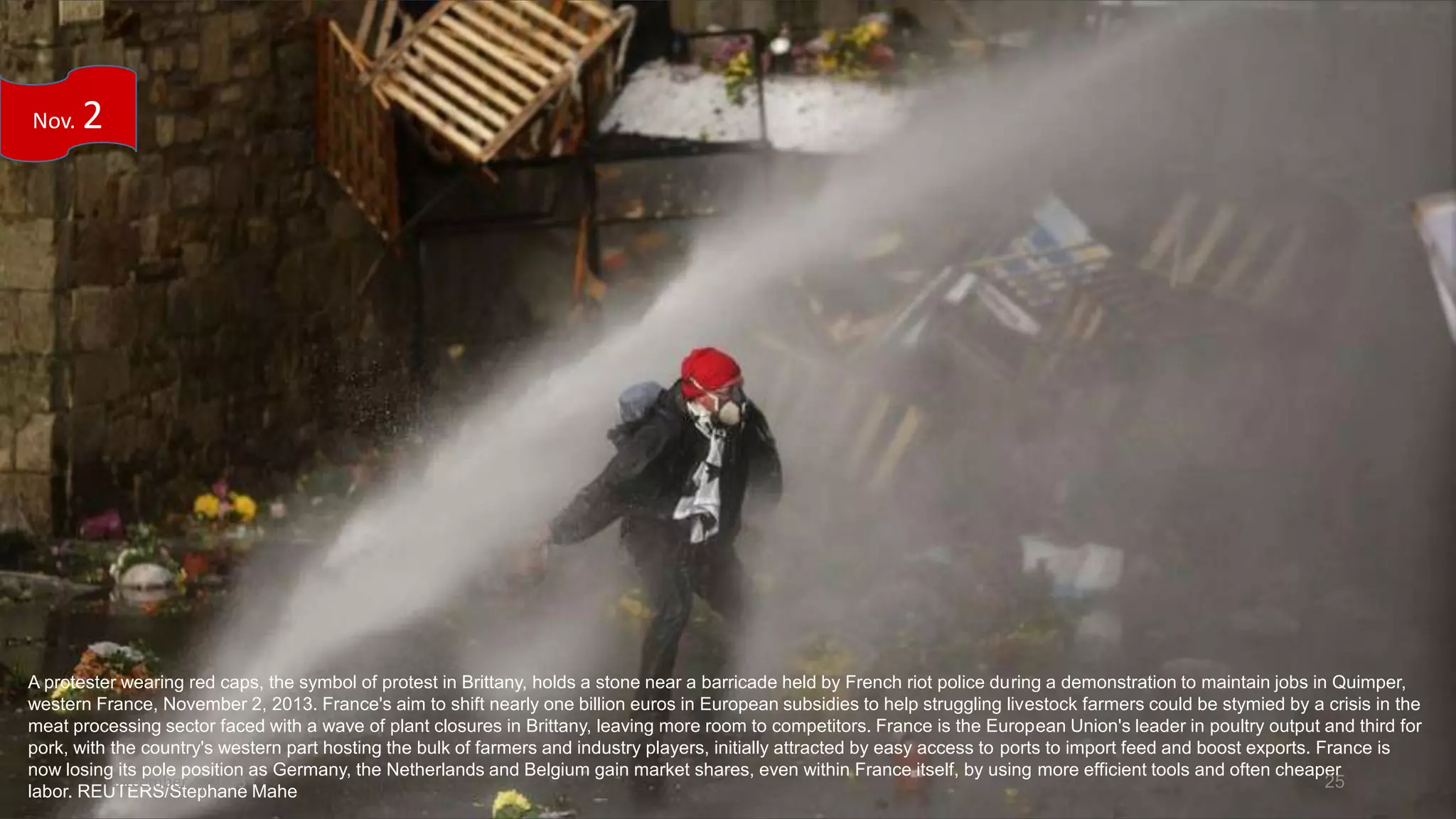 Nov.

2

A protester wearing red caps, the symbol of protest in Brittany, holds a stone near a barricade held by French riot police during a demonstration to maintain jobs in Quimper,
western France, November 2, 2013. France's aim to shift nearly one billion euros in European subsidies to help struggling livestock farmers could be stymied by a crisis in the
meat processing sector faced with a wave of plant closures in Brittany, leaving more room to competitors. France is the European Union's leader in poultry output and third for
pork, with the country's western part hosting the bulk of farmers and industry players, initially attracted by easy access to ports to import feed and boost exports. France is
now losing its pole position as Germany, the Netherlands and Belgium gain market shares, even within France itself, by using more efficient tools and often cheaper
December 4, 2013
25
labor. REUTERS/Stephane Mahe

 