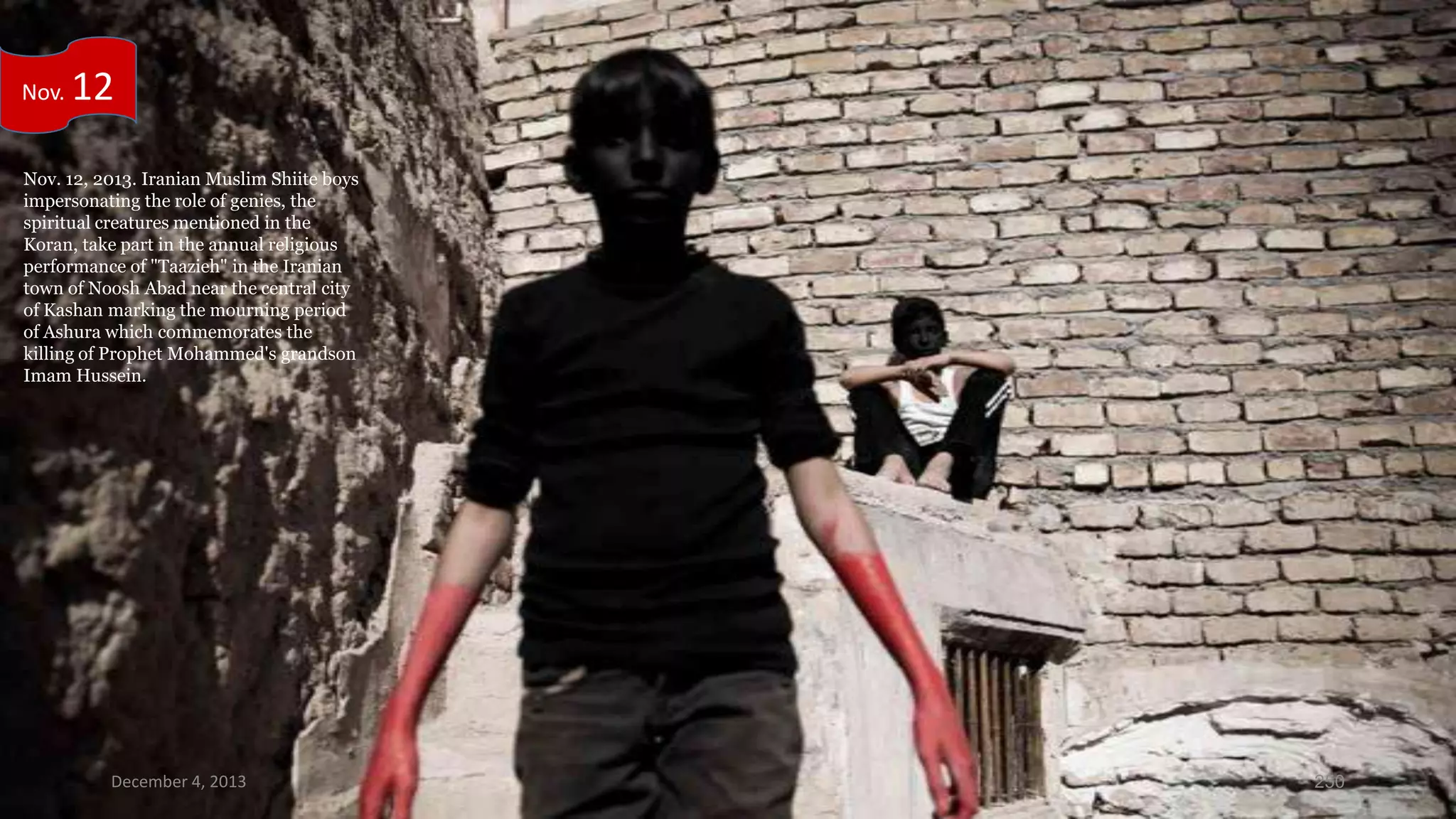 Nov.

12

Nov. 12, 2013. Iranian Muslim Shiite boys
impersonating the role of genies, the
spiritual creatures mentioned in the
Koran, take part in the annual religious
performance of "Taazieh" in the Iranian
town of Noosh Abad near the central city
of Kashan marking the mourning period
of Ashura which commemorates the
killing of Prophet Mohammed's grandson
Imam Hussein.

December 4, 2013

250

 