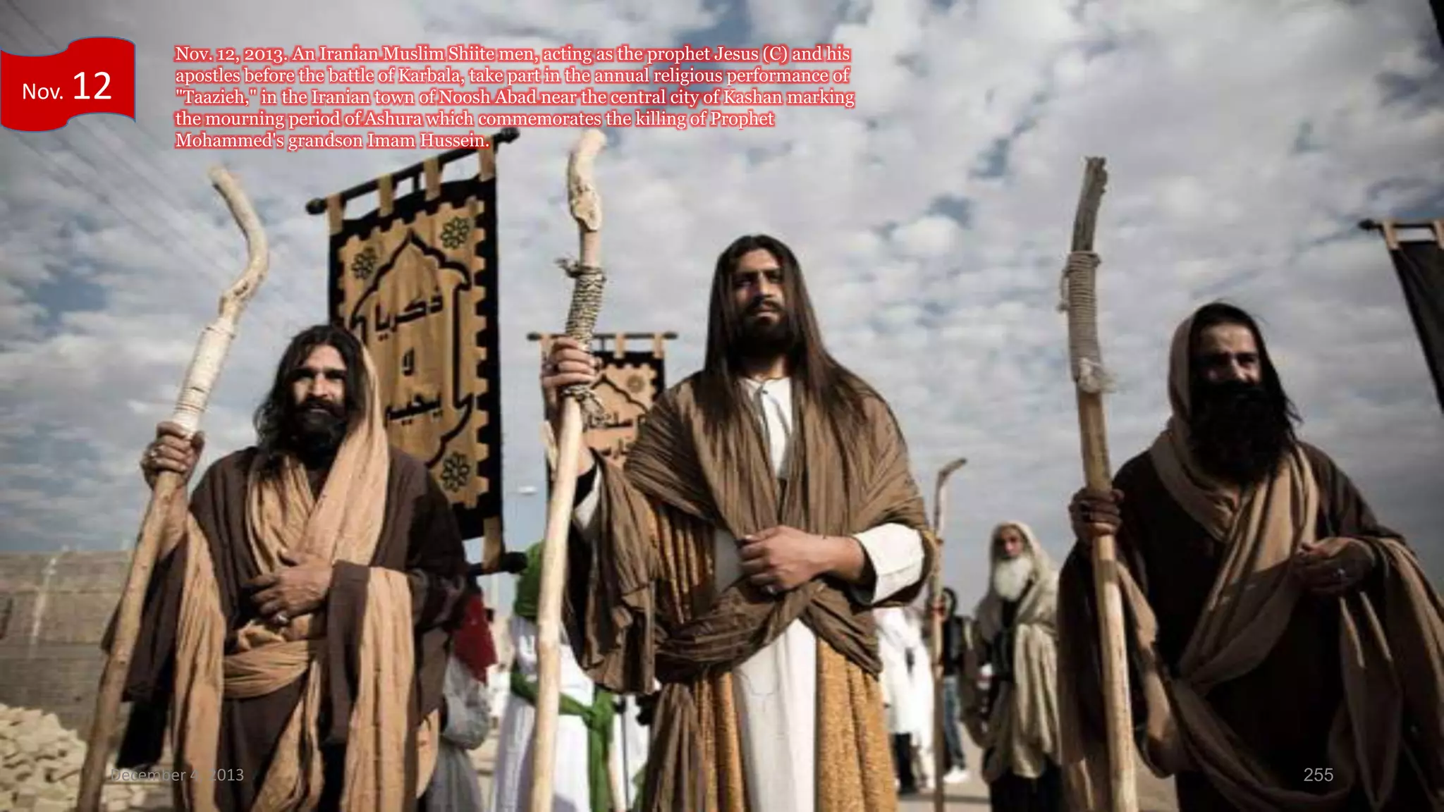 Nov.

12

Nov. 12, 2013. An Iranian Muslim Shiite men, acting as the prophet Jesus (C) and his
apostles before the battle of Karbala, take part in the annual religious performance of
"Taazieh," in the Iranian town of Noosh Abad near the central city of Kashan marking
the mourning period of Ashura which commemorates the killing of Prophet
Mohammed's grandson Imam Hussein.

December 4, 2013

255

 