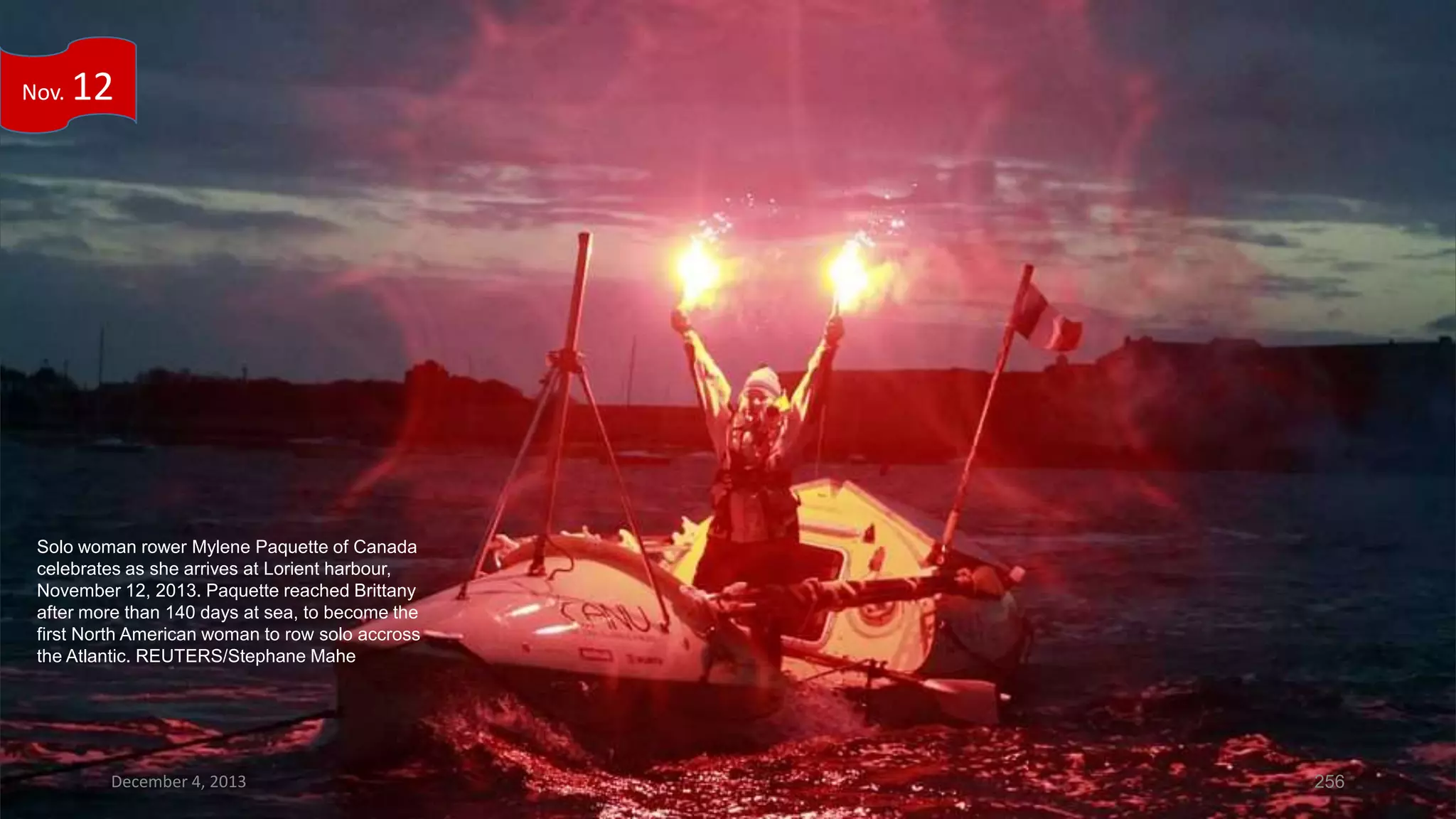 Nov.

12

Solo woman rower Mylene Paquette of Canada
celebrates as she arrives at Lorient harbour,
November 12, 2013. Paquette reached Brittany
after more than 140 days at sea, to become the
first North American woman to row solo accross
the Atlantic. REUTERS/Stephane Mahe

December 4, 2013

256

 