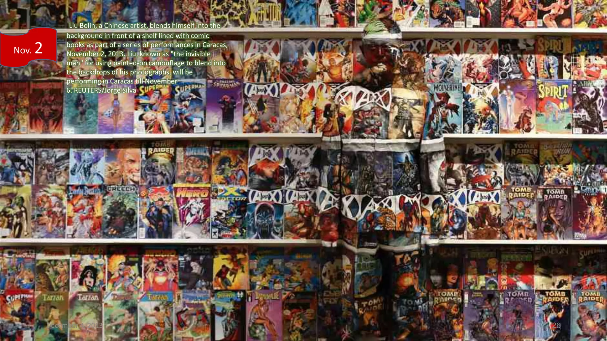 Nov.

2

Liu Bolin, a Chinese artist, blends himself into the
background in front of a shelf lined with comic
books as part of a series of performances in Caracas,
November 2, 2013. Liu, known as "the invisible
man" for using painted-on camouflage to blend into
the backdrops of his photographs, will be
performing in Caracas till November
6. REUTERS/Jorge Silva

December 4, 2013

26

 