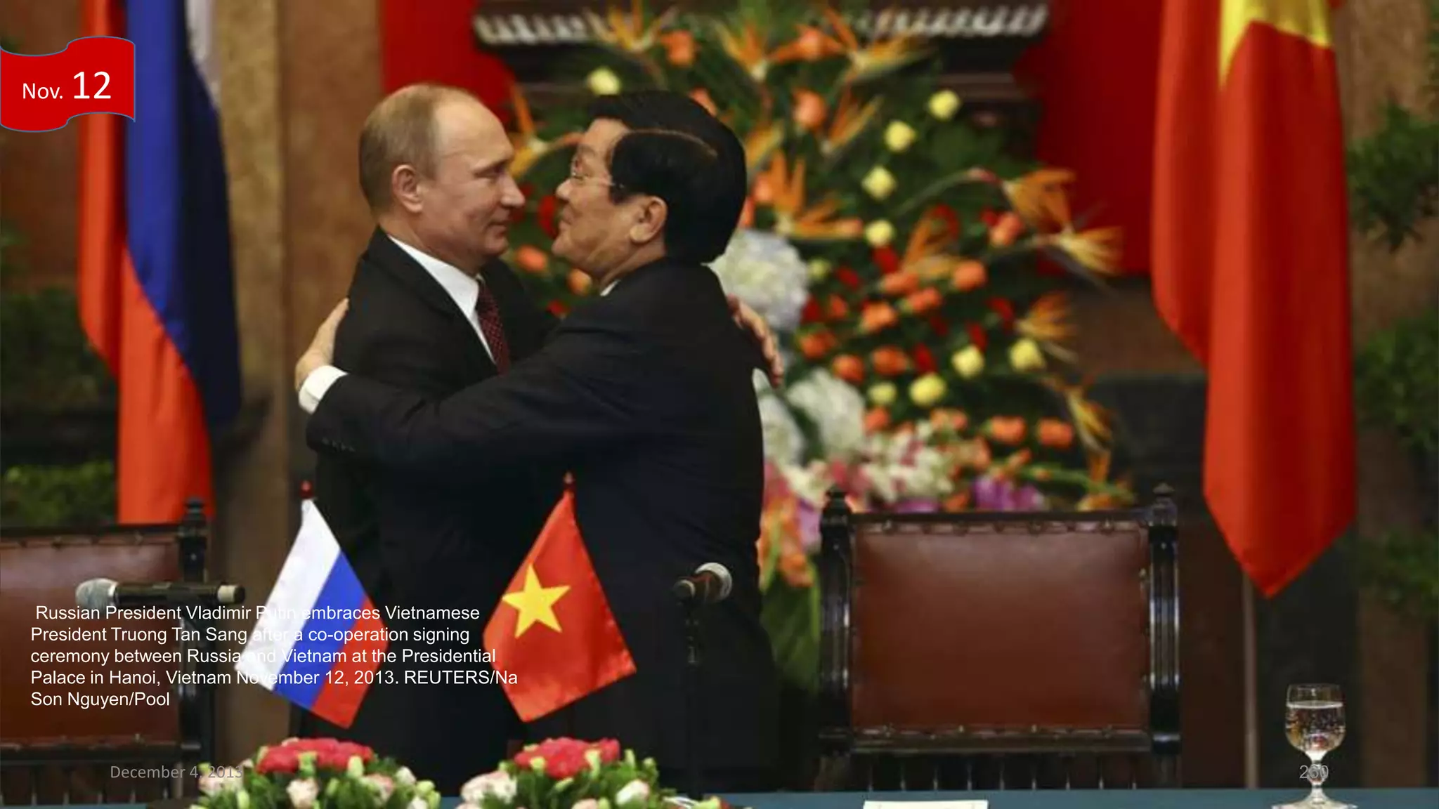 Nov.

12

Russian President Vladimir Putin embraces Vietnamese
President Truong Tan Sang after a co-operation signing
ceremony between Russia and Vietnam at the Presidential
Palace in Hanoi, Vietnam November 12, 2013. REUTERS/Na
Son Nguyen/Pool

December 4, 2013

260

 