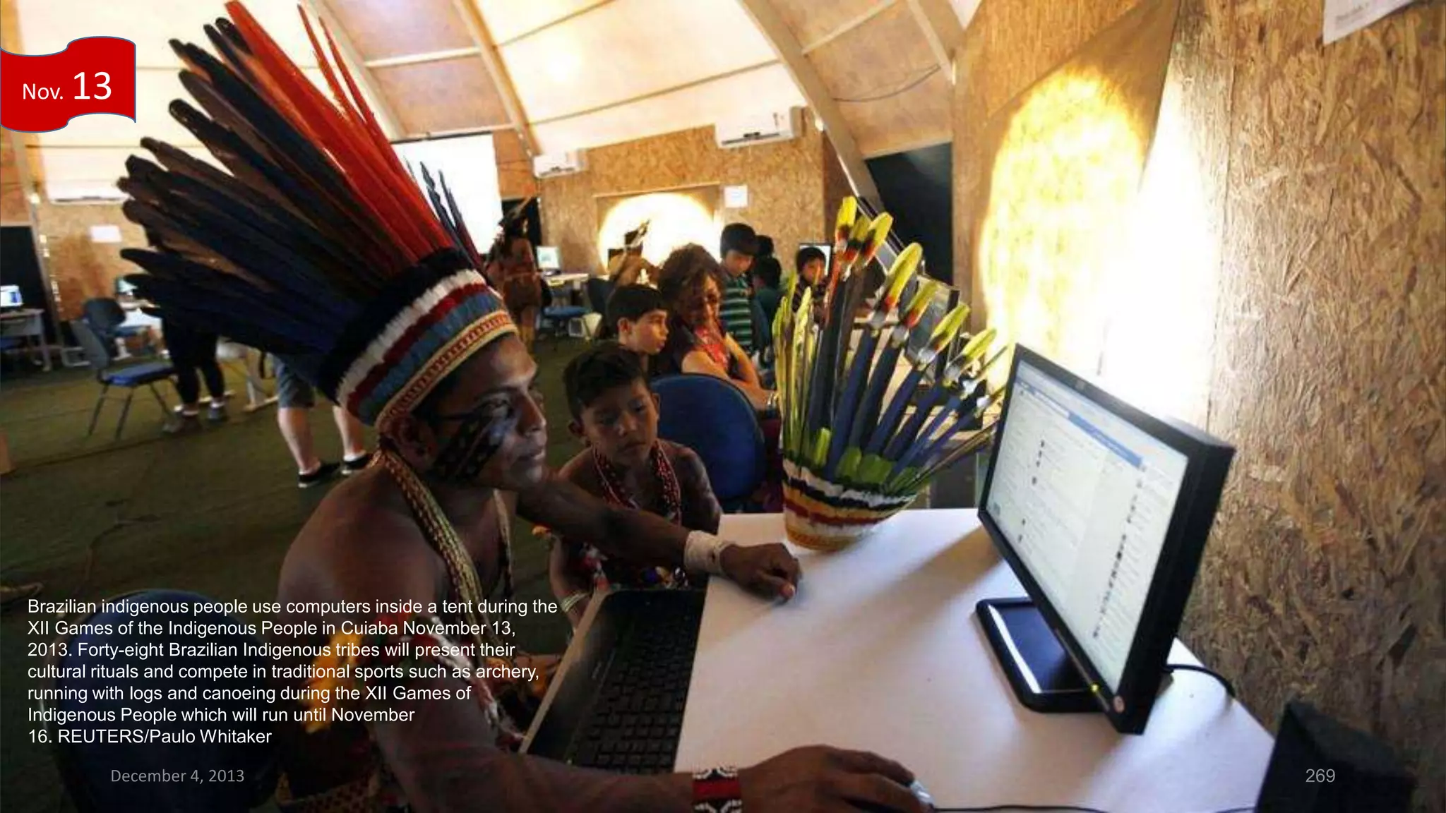 Nov.

13

Brazilian indigenous people use computers inside a tent during the
XII Games of the Indigenous People in Cuiaba November 13,
2013. Forty-eight Brazilian Indigenous tribes will present their
cultural rituals and compete in traditional sports such as archery,
running with logs and canoeing during the XII Games of
Indigenous People which will run until November
16. REUTERS/Paulo Whitaker
December 4, 2013

269

 