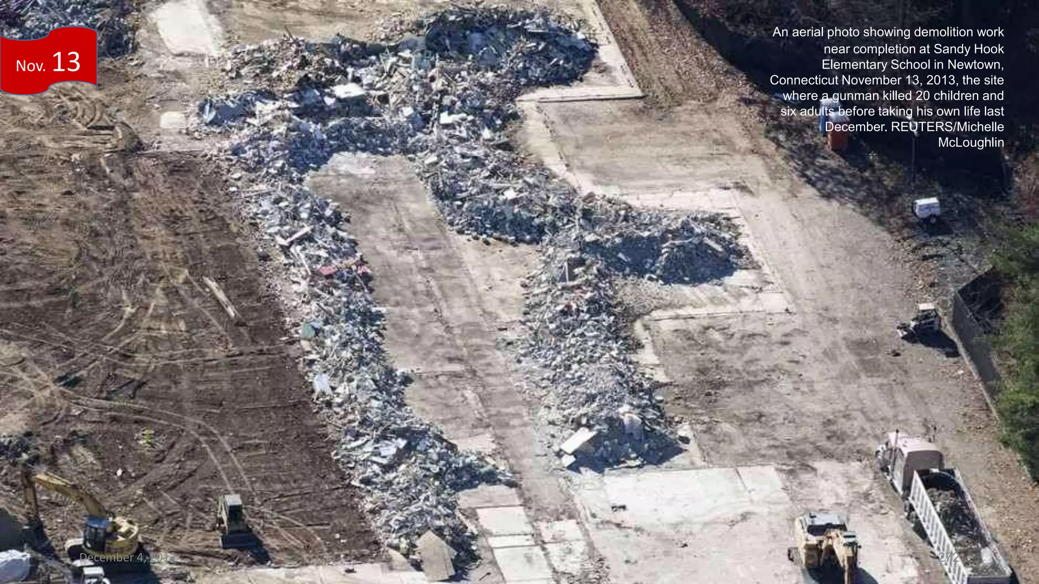 Nov.

13

December 4, 2013

An aerial photo showing demolition work
near completion at Sandy Hook
Elementary School in Newtown,
Connecticut November 13, 2013, the site
where a gunman killed 20 children and
six adults before taking his own life last
December. REUTERS/Michelle
McLoughlin

272

 