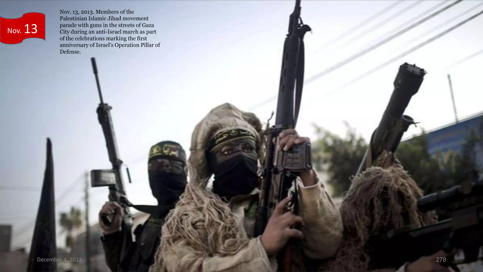 Nov.

13

Nov. 13, 2013. Members of the
Palestinian Islamic Jihad movement
parade with guns in the streets of Gaza
City during an anti-Israel march as part
of the celebrations marking the first
anniversary of Israel's Operation Pillar of
Defense.

December 4, 2013

278

 